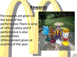 Rewards
The rewards are given on
the basis of the
performance There is arise
of 10% in salary and if
performance is also
counted then
20%increment given at
anytime of the year.
 