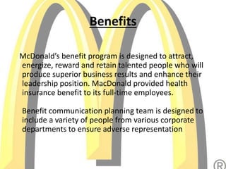 Benefits
McDonald’s benefit program is designed to attract,
energize, reward and retain talented people who will
produce superior business results and enhance their
leadership position. MacDonald provided health
insurance benefit to its full-time employees.
Benefit communication planning team is designed to
include a variety of people from various corporate
departments to ensure adverse representation
 