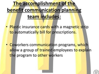 The accomplishment of the
benefit communication planning
team includes:
• Plastic insurance cards with a magnetic strip
to automatically bill for prescriptions.
• Coworkers communication programs, which
allow a group of trained employees to explain
the program to other workers
 