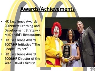 Awards/Achievements
• HR Excellence Awards
2009:Best Learning and
Development Strategy -
McDonald's Restaurants
• HR Excellence Award
2007:HR Initiative “ The
People Project”
• HR Excellence Award
2006:HR Director of the
Year –David Fairhust
 