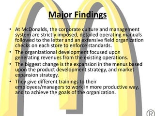 Major Findings
• At McDonalds, the corporate culture and management
system are strictly imposed, detailed operating manuals
followed to the letter and an extensive field organization
checks on each store to enforce standards.
• The organizational development focused upon
generating revenues from the existing operations.
• The biggest change is the expansion in the menus based
upon the product development strategy, and market
expansion strategy,
• They give different trainings to their
employees/managers to work in more productive way,
and to achieve the goals of the organization.
 