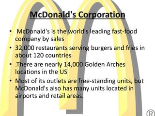 McDonald's Corporation
• McDonald's is the world's leading fast-food
company by sales
• 32,000 restaurants serving burgers and fries in
about 120 countries
• .There are nearly 14,000 Golden Arches
locations in the US
• Most of its outlets are free-standing units, but
McDonald's also has many units located in
airports and retail areas.
 