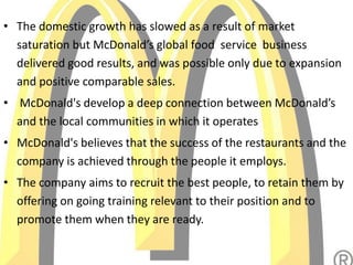 • The domestic growth has slowed as a result of market
saturation but McDonald’s global food service business
delivered good results, and was possible only due to expansion
and positive comparable sales.
• McDonald's develop a deep connection between McDonald’s
and the local communities in which it operates
• McDonald's believes that the success of the restaurants and the
company is achieved through the people it employs.
• The company aims to recruit the best people, to retain them by
offering on going training relevant to their position and to
promote them when they are ready.
 