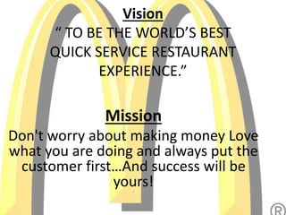 Vision
“ TO BE THE WORLD’S BEST
QUICK SERVICE RESTAURANT
EXPERIENCE.”“
Mission
Don't worry about making money Love
what you are doing and always put the
customer first…And success will be
yours!”
 