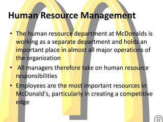 Human Resource Management
• The human resource department at McDonalds is
working as a separate department and holds an
important place in almost all major operations of
the organization
• All managers therefore take on human resource
responsibilities
• Employees are the most important resources in
McDonald's, particularly in creating a competitive
edge
 