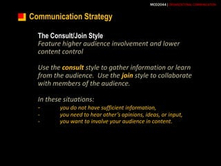 Communication StrategyThe Consult/Join StyleFeature higher audience involvement and lower content controlUse the consult style to gather information or learn from the audience.  Use the join style to collaborate with members of the audience.In these situations:-	you do not have sufficient information,-	you need to hear other’s opinions, ideas, or input,-	you want to involve your audience in content.