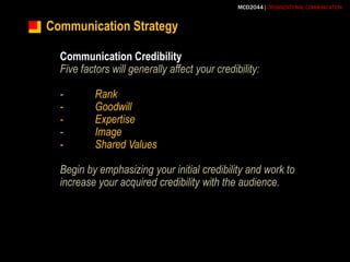 Communication StrategyCommunication CredibilityFive factors will generally affect your credibility:-	Rank-	Goodwill-	Expertise-	Image-	Shared ValuesBegin by emphasizing your initial credibility and work to increase your acquired credibility with the audience.
