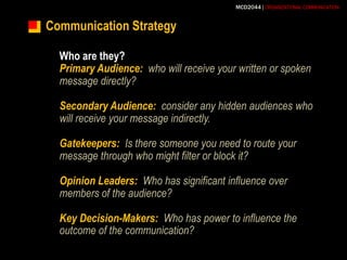 Communication StrategyWho are they?Primary Audience:who will receive your written or spoken message directly?Secondary Audience:consider any hidden audiences who will receive your message indirectly.Gatekeepers:Is there someone you need to route your message through who might filter or block it?Opinion Leaders:Who has significant influence over members of the audience?Key Decision-Makers:Who has power to influence the outcome of the communication?