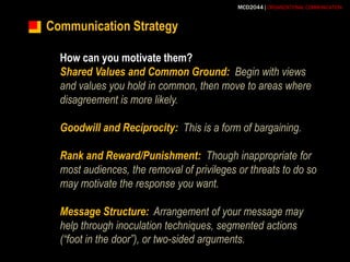 Communication StrategyHow can you motivate them?Shared Values and Common Ground:Begin with views and values you hold in common, then move to areas where disagreement is more likely.Goodwill and Reciprocity:  This is a form of bargaining. Rank and Reward/Punishment:Though inappropriate for most audiences, the removal of privileges or threats to do so may motivate the response you want.Message Structure:Arrangement of your message may help through inoculation techniques, segmented actions (“foot in the door”), or two-sided arguments.
