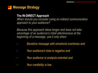 Message StrategyThe IN-DIRECT ApproachWhen should you consider using an indirect communication approach to your audience?Because this approach takes longer and does not take advantage of an audience’s initial attentiveness at the beginning of a message, use it only when:-	Sensitive message with emotional overtones and-	Your audience’s bias is negative and-	Your audience is analysis-oriented and-	Your credibility is low.