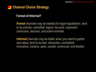 Channel Choice StrategyFormal of Informal?Formalchannels may be needed for legal negotiations, tend to be precise, controlled, logical, focused, organized, conclusive, decisive, and action-oriented.Informalchannels may be better when you need to gather new ideas; tend to be fast, interactive, uninhibited, innovative, creative, open, candid, communal, and flexible.