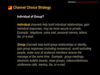 Channel Choice StrategyIndividual of Group?Individual channels help build individual relationships, gain individual responses, may be more secure or private.  Example:  telephone, voice mail, personal memos, letters, fax, or e-mail.Group channels help build group relationships or identity, gain group responses (including consensus), avoid excluding people, make sure all audience members receive the message at the same time.  Example:  group meetings, electronic bulletin boards, news groups, videoconferences, conference calls, memos, fax, or e-mail.