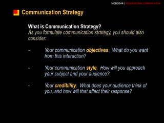 Communication StrategyWhat is Communication Strategy?As you formulate communication strategy, you should also consider:-	Your communication objectives.  What do you want 	from this interaction?-	Your communication style.  How will you approach 	your subject and your audience?-	Your credibility.  What does your audience think of 	you, and how will that affect their response?