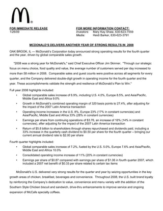 FOR IMMEDIATE RELEASE                               FOR MORE INFORMATION CONTACT:
1/26/09                                             Investors: Mary Kay Shaw, 630-623-7559
                                                               Heidi Barker, 630-623-3791
                                                    Media:


               MCDONALD’S DELIVERS ANOTHER YEAR OF STRONG RESULTS IN 2008

OAK BROOK, IL — McDonald’s Corporation today announced strong operating results for the fourth quarter
and the year, driven by global comparable sales growth.

   quot;2008 was a strong year for McDonald's,quot; said Chief Executive Officer Jim Skinner. quot;Through our strategic
focus on menu choice, food quality and value, the average number of customers served per day increased to
more than 58 million in 2008. Comparable sales and guest counts were positive across all segments for every
quarter, and the Company delivered double-digit growth in operating income for the fourth quarter and the
year. These accomplishments validate the strength and resilience of McDonald’s Plan to Win.quot;

Full year 2008 highlights included:
     •    Global comparable sales increase of 6.9%, including U.S. 4.0%, Europe 8.5%, and Asia/Pacific,
          Middle East and Africa 9.0%
     •    Growth in McDonald’s combined operating margin of 320 basis points to 27.4%, after adjusting for
          the impact of the 2007 Latin America transaction
     •    Operating income increases in the U.S. 8%, Europe 23% (17% in constant currencies) and
          Asia/Pacific, Middle East and Africa 33% (28% in constant currencies)
     •    Earnings per share from continuing operations of $3.76, an increase of 16% (14% in constant
          currencies), after adjusting for the impact of the 2007 Latin America transaction
     •    Return of $5.8 billion to shareholders through shares repurchased and dividends paid, including a
          33% increase in the quarterly cash dividend to $0.50 per share for the fourth quarter – bringing our
          current annual dividend rate to $2.00 per share

Fourth quarter highlights included:
     •    Global comparable sales increase of 7.2%, fueled by the U.S. 5.0%, Europe 7.6% and Asia/Pacific,
          Middle East and Africa 10.0%
     •    Consolidated operating income increase of 11% (20% in constant currencies)
     •    Earnings per share of $0.87 compared with earnings per share of $1.06 in fourth quarter 2007, which
          included a 2007 net benefit of $0.33 per share related to certain tax items

     McDonald's U.S. delivered very strong results for the quarter and year by seizing opportunities in the key
growth areas of chicken, breakfast, beverages and convenience. Throughout 2008, the U.S. built brand loyalty
by reinforcing the Company’s dedication to value, convenience and menu variety with the addition of the
Southern Style Chicken biscuit and sandwich, drive-thru enhancements to improve service and ongoing
expansion of McCafe specialty coffees.
 