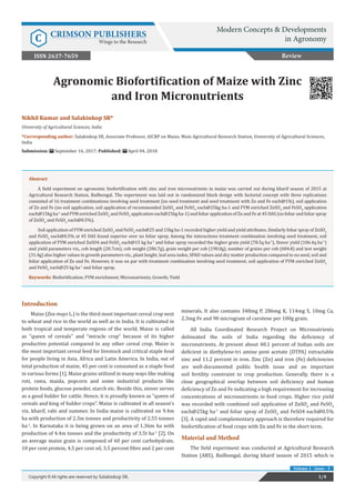 Nikhil Kumar and Salakinkop SR*
University of Agricultural Sciences, India
*Corresponding author: Salakinkop SR, Associate Professor, AICRP on Maize, Main Agricultural Research Station, University of Agricultural Sciences,
India
Submission: September 16, 2017; Published: April 04, 2018
Agronomic Biofortification of Maize with Zinc
and Iron Micronutrients
1/4Copyright © All rights are reserved by Salakinkop SR.
Volume 1 - Issue - 5
Review
Introduction
Maize (Zea mays L.) is the third most important cereal crop next
to wheat and rice in the world as well as in India. It is cultivated in
both tropical and temperate regions of the world. Maize is called
as “queen of cereals” and “miracle crop” because of its higher
productive potential compared to any other cereal crop. Maize is
the most important cereal feed for livestock and critical staple food
for people living in Asia, Africa and Latin America. In India, out of
total production of maize, 45 per cent is consumed as a staple food
in various forms [1]. Maize grains utilized in many ways like making
roti, rawa, maida, popcorn and some industrial products like
protein foods, glucose powder, starch etc. Beside this, stover serves
as a good fodder for cattle. Hence, it is proudly known as “queen of
cereals and king of fodder crops”. Maize is cultivated in all season’s
viz. kharif, rabi and summer. In India maize is cultivated on 9.4m
ha with production of 2.3m tonnes and productivity of 2.55 tonnes
ha-1
. In Karnataka it is being grown on an area of 1.36m ha with
production of 4.4m tonnes and the productivity of 3.5t ha-1
[2]. On
an average maize grain is composed of 60 per cent carbohydrate,
10 per cent protein, 4.5 per cent oil, 3.5 percent fibre and 2 per cent
minerals. It also contains 348mg P, 286mg K, 114mg S, 10mg Ca,
2.3mg Fe and 90 microgram of carotene per 100g grain.
All India Coordinated Research Project on Micronutrients
delineated the soils of India regarding the deficiency of
micronutrients. At present about 48.1 percent of Indian soils are
deficient in diethylene-tri amine pent acetate (DTPA) extractable
zinc and 11.2 percent in iron. Zinc (Zn) and iron (Fe) deficiencies
are well-documented public health issue and an important
soil fertility constraint to crop production. Generally, there is a
close geographical overlap between soil deficiency and human
deficiency of Zn and Fe indicating a high requirement for increasing
concentrations of micronutrients in food crops. Higher rice yield
was recorded with combined soil application of ZnSO4
and FeSO4
each@25kg ha-1
and foliar spray of ZnSO4
and FeSO4 each@0.5%
[3]. A rapid and complementary approach is therefore required for
biofortification of food crops with Zn and Fe in the short term.
Material and Method
The field experiment was conducted at Agricultural Research
Station (ARS), Bailhongal, during kharif season of 2015 which is
Abstract
A field experiment on agronomic biofortification with zinc and iron micronutrients in maize was carried out during kharif season of 2015 at
Agricultural Research Station, Bailhongal. The experiment was laid out in randomized block design with factorial concept with three replications
consisted of 16 treatment combinations involving seed treatment (no seed treatment and seed treatment with Zn and Fe each@1%), soil application
of Zn and Fe (no soil application, soil application of recommended ZnSO4
and FeSO4
each@25kg ha-1 and FYM enriched ZnSO4
and FeSO4
application
each@15kg ha-1
and FYM enriched ZnSO4
and FeSO4
application each@25kg ha-1) and foliar application of Zn and Fe at 45 DAS (no foliar and foliar spray
of ZnSO4
and FeSO4
each@0.5%).
Soil application of FYM enriched ZnSO4
and FeSO4
each@25 and 15kg ha-1 recorded higher yield and yield attributes. Similarly foliar spray of ZnSO4
and FeSO4
each@0.5% at 45 DAS found superior over no foliar spray. Among the interactions treatment combination involving seed treatment, soil
application of FYM enriched ZnSO4 and FeSO4
each@15 kg ha-1
and foliar spray recorded the higher grain yield (78.5q ha-1
), Stover yield (106.4q ha-1
)
and yield parameters viz., cob length (20.7cm), cob weight (286.7g), grain weight per cob (190.0g), number of grains per cob (684.8) and test weight
(31.4g) also higher values in growth parameters viz., plant height, leaf area index, SPAD values and dry matter production compared to no seed, soil and
foliar application of Zn and Fe. However, it was on par with treatment combination involving seed treatment, soil application of FYM enriched ZnSO4
and FeSO4
each@25 kg ha-1
and foliar spray.
Keywords: Biofortification; FYM enrichment; Micronutrients; Growth; Yield
Modern Concepts & Developments
in AgronomyC CRIMSON PUBLISHERS
Wings to the Research
ISSN 2637-7659
 