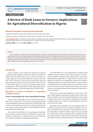 Sebastian O Uremadu* and Charity E Duru-Uremadu
1
Department of Banking & Finance, Michael Okpara University of Agriculture, Nigeria
2
Department of Educational Management, Michael Okpara University of Agriculture, Nigeria
*Corresponding author: Sebastian O Uremadu, Professor of Banking & Finance, Department of Banking & Finance, College of Management Sciences
(COLMAS), Michael Okpara University of Agriculture, Umudike, Umuahia, Abia State, Nigeria
Submission: April 06, 2017; Published: June 22, 2018
A Review of Bank Loans to Farmers: Implications
for Agricultural Diversification in Nigeria
179Copyright © All rights are reserved by Sebastian O Uremadu.
Volume 2 - Issue - 4
Review article
Introduction
Loans to farmers were amongst the earliest loans made by
commercial banks. Although commercial banks had continued to
extend credits to farmers, direct loans to farmers account for a
smaller proportion of total loans. Bank loans to farmers with other
loans such as business, consumer and real estate loans rank least
when compared to other loans [1]. How important farm loans are
to a given bank depends, of course, on the bank’s location and its
lending policies. Thus, banks located in states where agriculture is
an important industry extend the largest amount of farm credit.
Discussions on Factors Considered on Agricultural
Lending to Farmers
Factors contributing to the risks in agricultural lending
Loans to farmers generally carry more risks than do loans to
other forms of businesses. To some extent, this discourages banks
from expanding their farm loans and results in relatively short ma-
turities for most of the loans granted. The risk factors attached to
farm loans are unfavourable cost-price relationship that exists for
major agricultural products [2].
The second is the difficulty of serving adequate information
about farming operations. Thirdly, is the fact that in many cases,
farming is a family and not a commercial enter prise. All these fac-
tors constitute risk factors in lending agricultural loans.
The unfavourable cost - price relationship is a product of the
relatively inelastic demand for agricultural products. A small in-
crease in supply is accompanied by a sharp decrease in price and a
relatively elastic supply. That is, a slight increase in price is accom-
plished by a sharp increase in supply. This situation has resulted in
a highly fluctuating income from which debts are repaid. Farmers
react differently to price changes than do other business units. In
periods of low prices, other business units usually curtail output;
sometimes, by temporarily permanent suspension of operations or
even by insolvency.
Famers have reacted quite differently to lower prices. They
have actually stepped up production during periods of low prices.
This has resulted in more farm products being placed on the market
at reduced prices since the demand for agricultural commodities
is highly inelastic. As a result of increased production and lower
prices, farm income falls.
Agricultural price instability is also encouraged by factors be-
yond the control of farmers such as weather conditions. There are
years of bountiful harvest and years of scarcity. Moreover, the cy-
cle of agricultural production which is longer than in most other
lines of economic activities contribute to price instability. Farmers
are unable to quickly curtail or expand some types of production.
Livestock, for instance, cannot be increased or decreased overnight
Abstract
Paper examined core issues inherent in agricultural loans to farmers using fundamental analysis method in its discussions and analysis. First,
paper considered factors contributing to high risks in agricultural lending and how to manage them, second, factors of non-financial commercial bank
lending were treated and third, financial factors considered by banks in making loans have been examined. In all, these factors and their implications to
agricultural diversification of the Nigerian economy were discussed with a view to enhancing the agricultural productivity that would launch Nigeria
into self-sufficiency in food production and exports in the 21st century.
Modern Concepts & Developments
in AgronomyC CRIMSON PUBLISHERS
Wings to the Research
ISSN 2637-7659
 