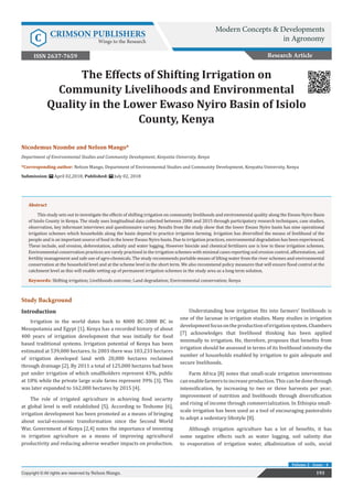 Nicodemus Nzombe and Nelson Mango*
Department of Environmental Studies and Community Development, Kenyatta University, Kenya
*Corresponding author: Nelson Mango, Department of Environmental Studies and Community Development, Kenyatta University, Kenya
Submission: April 02,2018; Published: July 02, 2018
The Effects of Shifting Irrigation on
Community Livelihoods and Environmental
Quality in the Lower Ewaso Nyiro Basin of Isiolo
County, Kenya
193Copyright © All rights are reserved by Nelson Mango.
Volume 2 - Issue - 4
Research Article
Abstract
This study sets out to investigate the effects of shifting irrigation on community livelihoods and environmental quality along the Ewaso Nyiro Basin
of Isiolo County in Kenya. The study uses longitudinal data collected between 2006 and 2015 through participatory research techniques, case studies,
observation, key informant interviews and questionnaire survey. Results from the study show that the lower Ewaso Nyiro basin has nine operational
irrigation schemes which households along the basin depend to practice irrigation farming. Irrigation has diversified the means of livelihood of the
people and is an important source of food in the lower Ewaso Nyiro basin. Due to irrigation practices, environmental degradation has been experienced.
These include, soil erosion, deforestation, salinity and water logging. However biocide and chemical fertilizers use is low in these irrigation schemes.
Environmental conservation practices are rarely practised in the irrigation schemes with minimal cases reporting soil erosion control, afforestation, soil
fertility management and safe use of agro-chemicals. The study recommends portable means of lifting water from the river schemes and environmental
conservation at the household level and at the scheme level in the short term. We also recommend policy measures that will ensure flood control at the
catchment level as this will enable setting up of permanent irrigation schemes in the study area as a long term solution.
Keywords: Shifting irrigation; Livelihoods outcome; Land degradation; Environmental conservation; Kenya
Study Background
Introduction
Irrigation in the world dates back to 4000 BC-3000 BC in
Mesopotamia and Egypt [1]. Kenya has a recorded history of about
400 years of irrigation development that was initially for food
based traditional systems. Irrigation potential of Kenya has been
estimated at 539,000 hectares. In 2003 there was 103,233 hectares
of irrigation developed land with 20,000 hectares reclaimed
through drainage [2]. By 2011 a total of 125,000 hectares had been
put under irrigation of which smallholders represent 43%, public
at 18% while the private large scale farms represent 39% [3]. This
was later expanded to 162,000 hectares by 2015 [4].
The role of irrigated agriculture in achieving food security
at global level is well established [5]. According to Teshome [6],
irrigation development has been promoted as a means of bringing
about social-economic transformation since the Second World
War. Government of Kenya [2,4] notes the importance of investing
in irrigation agriculture as a means of improving agricultural
productivity and reducing adverse weather impacts on production.
Understanding how irrigation fits into farmers’ livelihoods is
one of the lacunae in irrigation studies. Many studies in irrigation
developmentfocusontheproductionofirrigationsystem.Chambers
[7] acknowledges that livelihood thinking has been applied
minimally to irrigation. He, therefore, proposes that benefits from
irrigation should be assessed in terms of its livelihood intensity-the
number of households enabled by irrigation to gain adequate and
secure livelihoods.
Farm Africa [8] notes that small-scale irrigation interventions
canenablefarmerstoincreaseproduction.Thiscanbedonethrough
intensification, by increasing to two or three harvests per year;
improvement of nutrition and livelihoods through diversification
and rising of income through commercialization. In Ethiopia small-
scale irrigation has been used as a tool of encouraging pastoralists
to adopt a sedentary lifestyle [8].
Although irrigation agriculture has a lot of benefits, it has
some negative effects such as water logging, soil salinity due
to evaporation of irrigation water, alkalinization of soils, social
Modern Concepts & Developments
in AgronomyC CRIMSON PUBLISHERS
Wings to the Research
ISSN 2637-7659
 