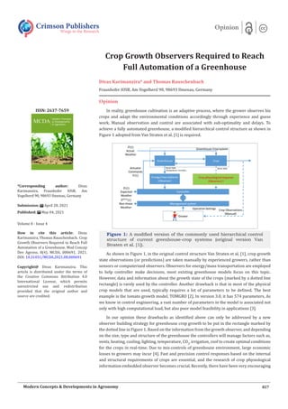 Crop Growth Observers Required to Reach
Full Automation of a Greenhouse
Divas Karimanzira* and Thomas Rauschenbach
Fraunhofer IOSB, Am Vogelherd 90, 98693 Ilmenau, Germany
Opinion
In reality, greenhouse cultivation is an adaptive process, where the grower observes his
crops and adapt the environmental conditions accordingly through experience and guess
work. Manual observation and control are associated with sub-optimality and delays. To
achieve a fully automated greenhouse, a modified hierarchical control structure as shown in
Figure 1 adopted from Van Straten et al. [1] is required.
Figure 1: A modified version of the commonly used hierarchical control
structure of current greenhouse-crop systems (original version Van
Straten et al. [1]).
As shown in Figure 1, in the original control structure Van Straten et al. [1], crop growth
state observations (or predictions) are taken manually by experienced growers, rather than
sensors or computerized observers. Observers for energy/mass transportation are employed
to help controller make decisions, most existing greenhouse models focus on this topic.
However, data and information about the growth state of the crops (marked by a dotted line
rectangle) is rarely used by the controller. Another drawback is that in most of the physical
crop models that are used, typically requires a lot of parameters to be defined. The best
example is the tomato growth model, TOMGRO [2]. In version 3.0, it has 574 parameters. As
we know in control engineering, a vast number of parameters in the model is associated not
only with high computational load, but also poor model feasibility in applications [3].
In our opinion these drawbacks as identified above can only be addressed by a new
observer building strategy for greenhouse crop growth to be put in the rectangle marked by
the dotted line in Figure 1. Based on the information from the growth observer, and depending
on the size, type and structure of the greenhouse the controllers will manage factors such as,
vents, heating, cooling, lighting, temperature, CO2
, irrigation, roof to create optimal conditions
for the crops in real-time. Due to mis-controls of greenhouse environment, large economic
losses to growers may incur [4]. Fast and precision control responses based on the internal
and structural requirements of crops are essential, and the research of crop physiological
information embedded observer becomes crucial. Recently, there have been very encouraging
Crimson Publishers
Wings to the Research
Opinion
*Corresponding author: Divas
Karimanzira, Fraunhofer IOSB, Am
Vogelherd 90, 98693 Ilmenau, Germany
Submission: April 28, 2021
Published: May 04, 2021
Volume 8 - Issue 4
How to cite this article: Divas
Karimanzira, Thomas Rauschenbach. Crop
Growth Observers Required to Reach Full
Automation of a Greenhouse. Mod Concep
Dev Agrono. 8(4). MCDA. 000691. 2021.
DOI: 10.31031/MCDA.2021.08.000691
Copyright@ Divas Karimanzira. This
article is distributed under the terms of
the Creative Commons Attribution 4.0
International License, which permits
unrestricted use and redistribution
provided that the original author and
source are credited.
ISSN: 2637-7659
827
Modern Concepts & Developments in Agronomy
 