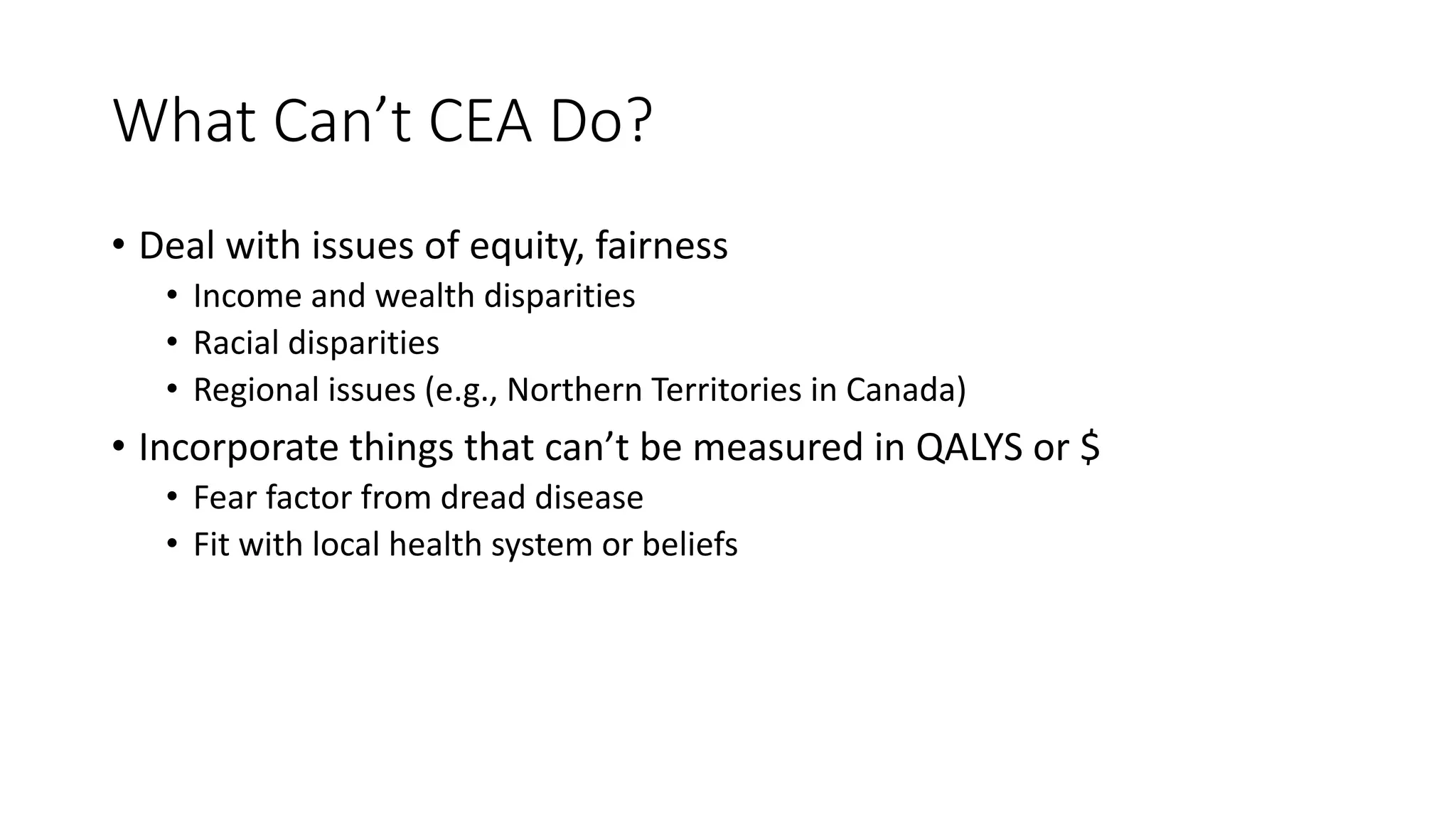 What%Can’t%CEA%Do?
• Deal%with%issues%of%equity,%fairness
• Income%and%wealth%disparities
• Racial%disparities
• Regional%issues%(e.g.,%Northern%Territories%in%Canada)
• Incorporate%things%that%can’t%be%measured%in%QALYS%or%$
• Fear%factor%from%dread%disease
• Fit%with%local%health%system%or%beliefs
 