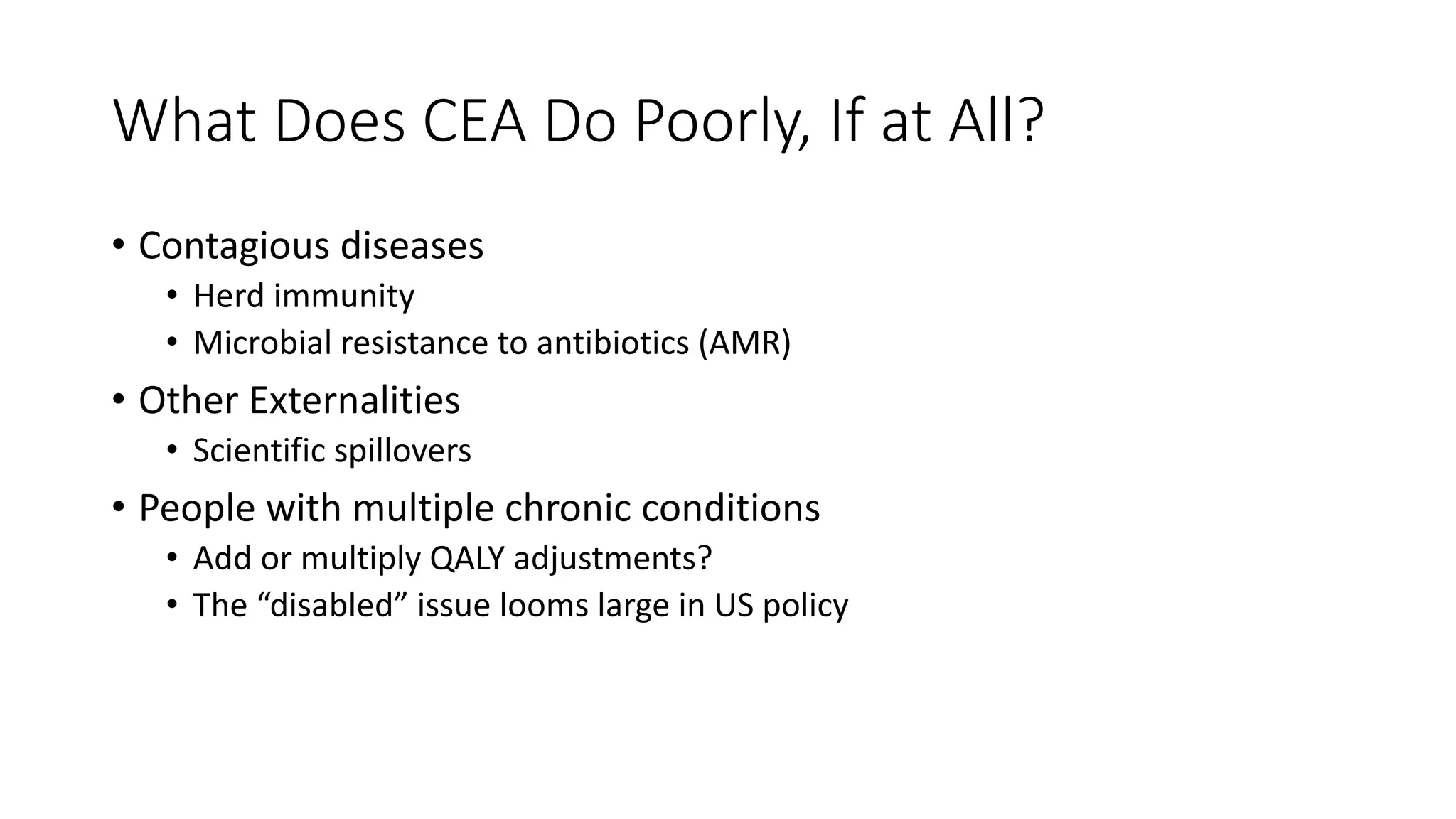 What%Does%CEA%Do%Poorly,%If%at%All?
• Contagious*diseases
• Herd*immunity
• Microbial*resistance*to*antibiotics*(AMR)
• Other*Externalities*
• Scientific*spillovers
• People*with*multiple*chronic*conditions
• Add*or*multiply*QALY*adjustments?
• The*“disabled”*issue*looms*large*in*US*policy
 