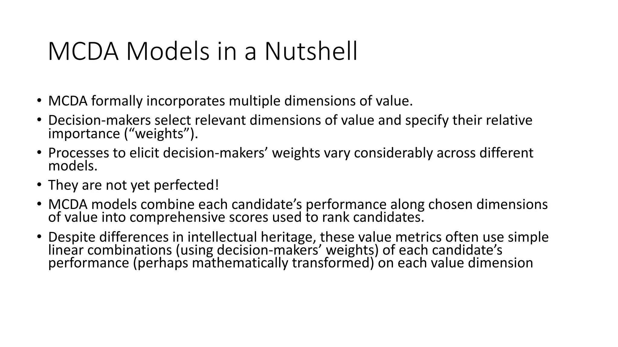 MCDA%Models%in%a%Nutshell
• MCDA%formally%incorporates%multiple%dimensions%of%value.%
• Decision8makers%select%relevant%dimensions%of%value%and%specify%their%relative%
importance%(“weights”).%
• Processes%to%elicit%decision8makers’%weights%vary%considerably%across%different%
models.%
• They%are%not%yet%perfected!%
• MCDA%models%combine%each%candidate’s%performance%along%chosen%dimensions%
of%value%into%comprehensive%scores%used%to%rank%candidates.%
• Despite%differences%in%intellectual%heritage,%these%value%metrics%often%use%simple%
linear%combinations%(using%decision8makers’%weights)%of%each%candidate’s%
performance%(perhaps%mathematically%transformed)%on%each%value%dimension%
 