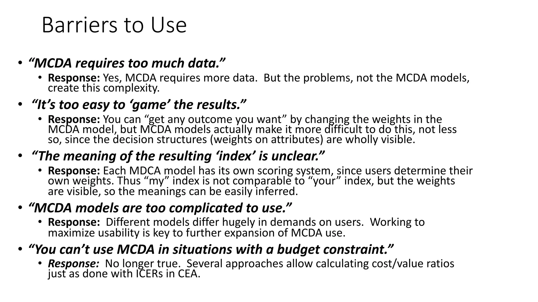 Barriers'to'Use
• “MCDA&requires&too&much&data.”&
• Response:(Yes,%MCDA%requires%more%data.%%But%the%problems,%not%the%MCDA%models,%
create%this%complexity.
• “It’s&too&easy&to&‘game’&the&results.”&
• Response:(You%can%“get%any%outcome%you%want”%by%changing%the%weights%in%the%
MCDA%model,%but%MCDA%models%actually%make%it%more%difficult%to%do%this,%not%less%
so,%since%the%decision%structures%(weights%on%attributes)%are%wholly%visible.
• “The&meaning&of&the&resulting&‘index’&is&unclear.”&
• Response:(Each%MDCA%model%has%its%own%scoring%system,%since%users%determine%their%
own%weights.%Thus%“my”%index%is%not%comparable%to%“your”%index,%but%the%weights%
are%visible,%so%the%meanings%can%be%easily%inferred.%
• “MCDA&models&are&too&complicated&to&use.”&
• Response:((Different%models%differ%hugely%in%demands%on%users.%%Working%to%
maximize%usability%is%key%to%further%expansion%of%MCDA%use.%
• “You&can’t&use&MCDA&in&situations&with&a&budget&constraint.”&
• Response:&&No%longer%true.%%Several%approaches%allow%calculating%cost/value%ratios%
just%as%done%with%ICERs%in%CEA.%
 