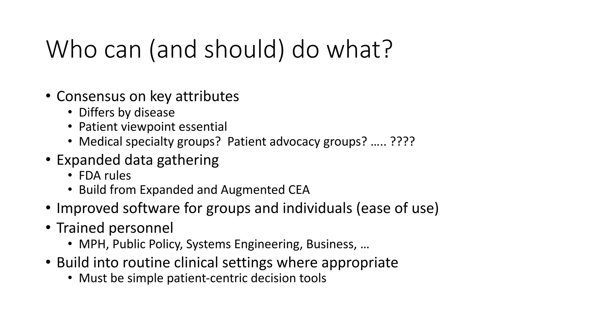 Who$can$(and$should)$do$what?
• Consensus'on'key'attributes
• Differs'by'disease
• Patient'viewpoint'essential
• Medical'specialty'groups?''Patient'advocacy'groups?'…..'????'
• Expanded'data'gathering
• FDA'rules
• Build'from'Expanded'and'Augmented'CEA
• Improved'software'for'groups'and'individuals'(ease'of'use)
• Trained'personnel'
• MPH,'Public'Policy,'Systems'Engineering,'Business,'…
• Build'into'routine'clinical'settings'where'appropriate
• Must'be'simple'patientKcentric'decision'tools
 