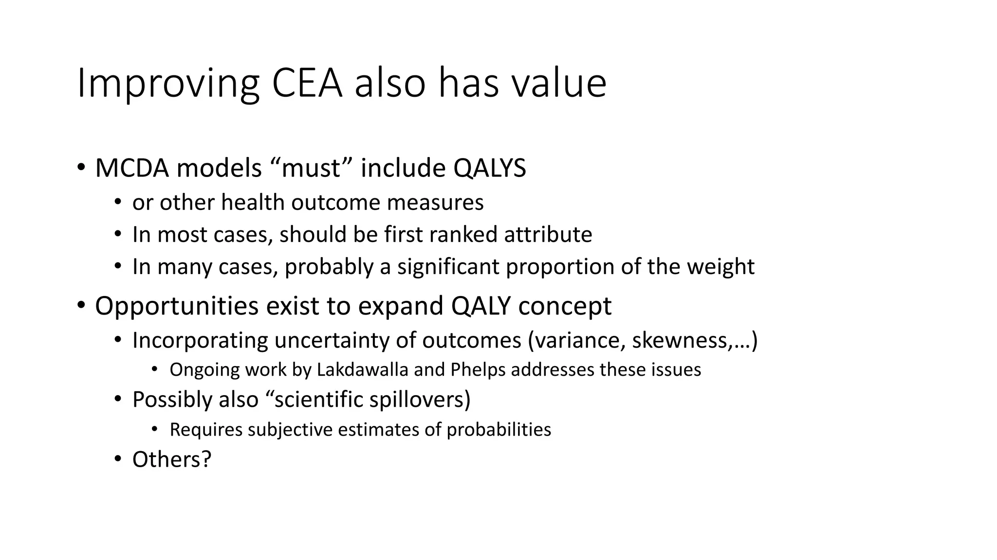 Improving*CEA*also*has*value
• MCDA%models%“must”%include%QALYS%
• or%other%health%outcome%measures
• In%most%cases,%should%be%first%ranked%attribute
• In%many%cases,%probably%a%significant%proportion%of%the%weight
• Opportunities%exist%to%expand%QALY%concept
• Incorporating%uncertainty%of%outcomes%(variance,%skewness,…)
• Ongoing%work%by%Lakdawalla and%Phelps%addresses%these%issues%
• Possibly%also%“scientific%spillovers)
• Requires%subjective%estimates%of%probabilities%
• Others?
 