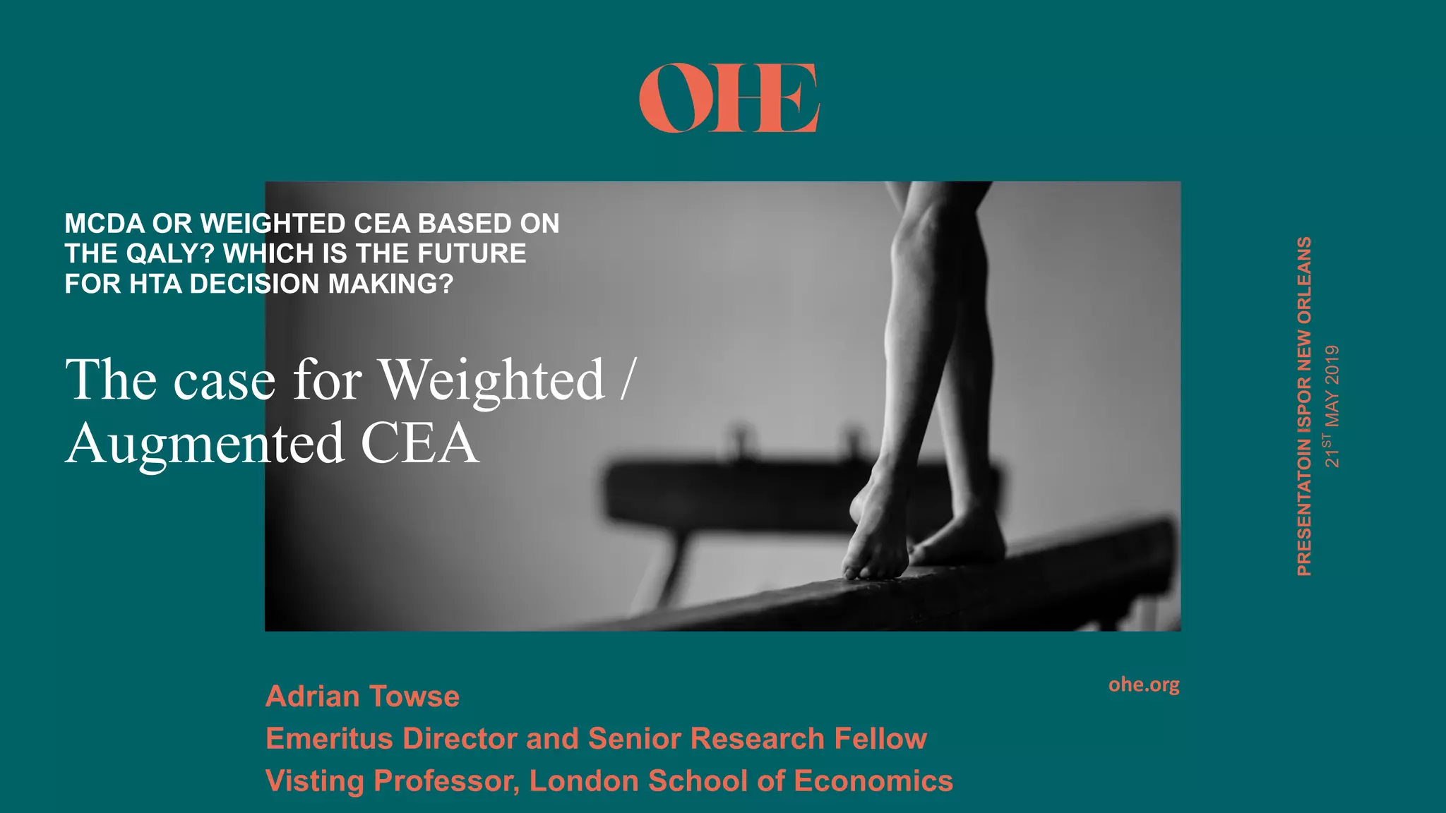 ohe.org
PRESENTATOINISPOR*NEW*ORLEANS
The case for Weighted /
Augmented CEA
MCDA*OR*WEIGHTED*CEA*BASED*ON*
THE*QALY?*WHICH*IS*THE*FUTURE*
FOR*HTA*DECISION*MAKING?
Adrian*Towse
Emeritus*Director*and*Senior*Research*Fellow
Visting*Professor,*London*School*of*Economics*
21ST
MAY(2019
 