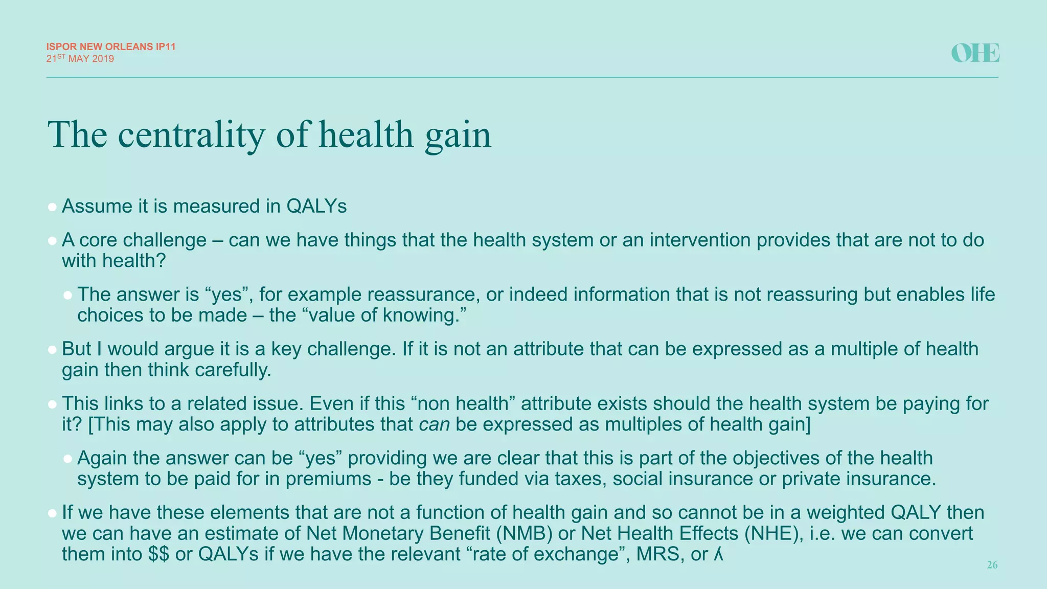 The centrality of health gain
ISPOR&NEW&ORLEANS IP11
26
21ST
MAY(2019
● Assume(it(is(measured(in(QALYs
● A(core(challenge(– can(we(have(things(that(the(health(system(or(an(intervention(provides(that(are(not(to(do(
with(health?(
● The(answer(is(“yes”,(for(example(reassurance,(or(indeed(information(that(is(not(reassuring(but(enables(life(
choices(to(be(made(– the(“value(of(knowing.”(
● But(I(would(argue(it(is(a(key(challenge.(If(it(is(not(an(attribute(that(can(be(expressed(as(a(multiple(of(health(
gain(then(think(carefully.
● This(links(to(a(related(issue.(Even(if(this(“non(health”(attribute(exists(should(the(health(system(be(paying(for(
it?([This(may(also(apply(to(attributes(that(can be(expressed(as(multiples(of(health(gain]
● Again(the(answer(can(be(“yes”(providing(we(are(clear(that(this(is(part(of(the(objectives(of(the(health(
system(to(be(paid(for(in(premiums(P be(they(funded(via(taxes,(social(insurance(or(private(insurance.(
● If(we(have(these(elements(that(are(not(a(function(of(health(gain(and(so(cannot(be(in(a(weighted(QALY(then(
we(can(have(an(estimate(of(Net(Monetary(Benefit((NMB)(or(Net(Health(Effects((NHE),(i.e.(we(can(convert(
them(into($$(or(QALYs(if(we(have(the(relevant(“rate(of(exchange”,(MRS,(or(ʎ
 