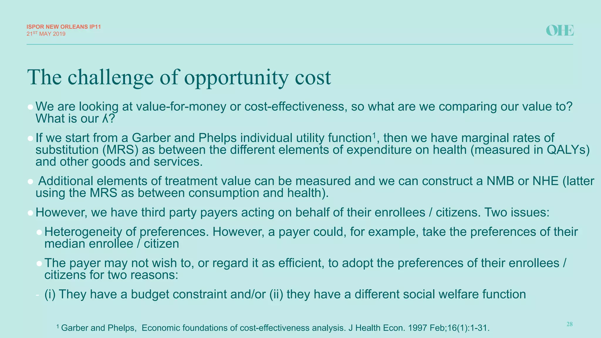 The challenge of opportunity cost
ISPOR&NEW&ORLEANS IP11
28
21ST MAY(2019
●We(are(looking(at(value8for8money(or(cost8effectiveness,(so(what(are(we(comparing(our(value(to?(
What(is(our(ʎ?
●If(we(start(from(a(Garber(and(Phelps(individual(utility(function1,(then(we(have(marginal(rates(of(
substitution((MRS)(as(between(the(different(elements(of(expenditure(on(health((measured(in(QALYs)(
and(other(goods(and(services.
● Additional(elements(of(treatment(value(can(be(measured(and(we(can(construct(a(NMB(or(NHE((latter(
using(the(MRS(as(between(consumption(and(health).
●However,(we(have(third(party(payers(acting(on(behalf(of(their(enrollees /(citizens.(Two(issues:
●Heterogeneity(of(preferences.(However,(a(payer(could,(for(example,(take(the(preferences(of(their(
median(enrollee /(citizen
●The(payer(may(not(wish(to,(or(regard(it(as(efficient,(to(adopt(the(preferences(of(their(enrollees /(
citizens(for(two(reasons:
" (i)(They(have(a(budget(constraint(and/or((ii)(they(have(a(different(social(welfare(function
1(Garber(and(Phelps,((Economic(foundations(of(cost8effectiveness(analysis.(J(Health(Econ.(1997(FebZ16(1):1831.
 
