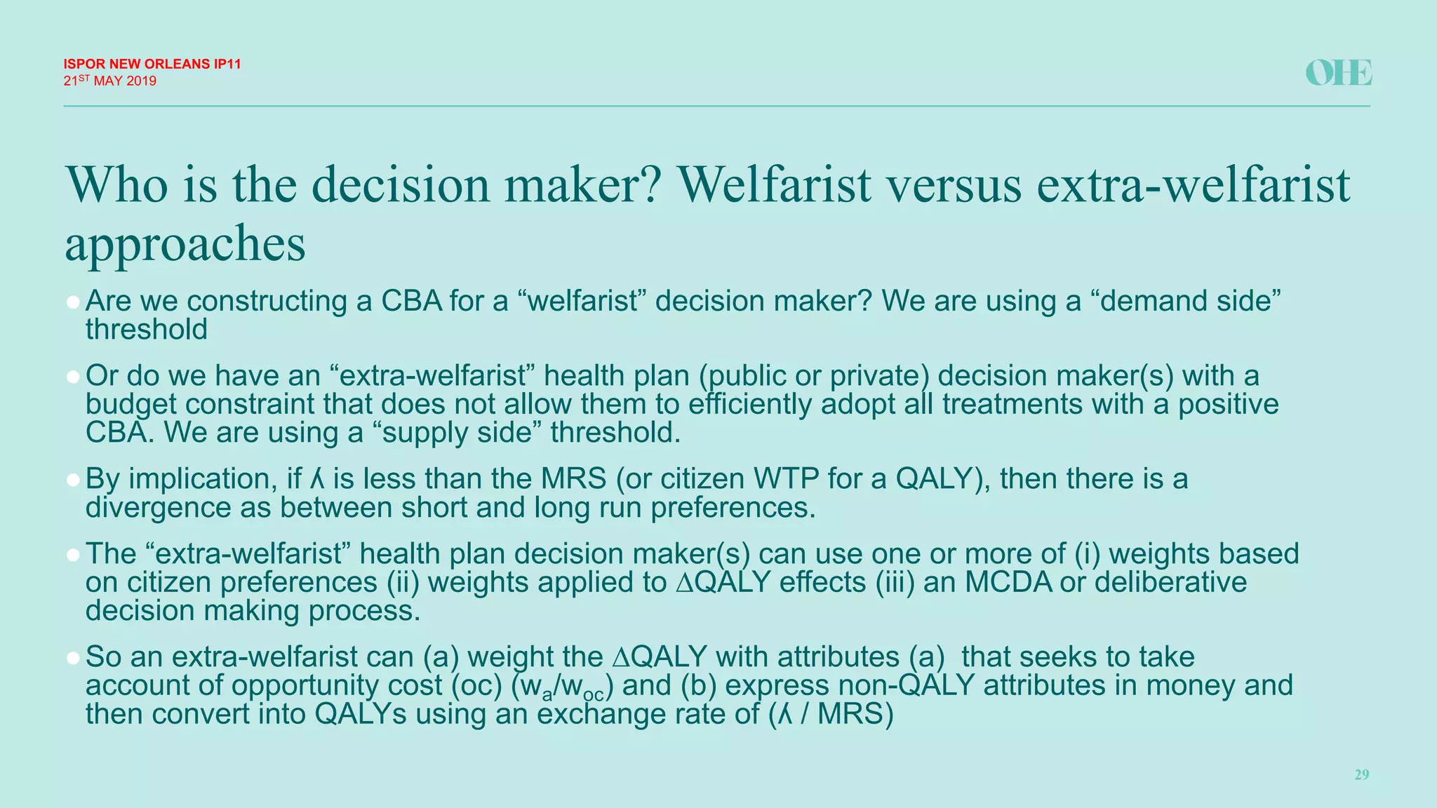 Who is the decision maker? Welfarist versus extra-welfarist
approaches
ISPOR&NEW&ORLEANS IP11
29
21ST MAY(2019
●Are(we(constructing(a(CBA(for(a(“welfarist”(decision(maker?(We(are(using(a(“demand(side”(
threshold
●Or(do(we(have(an(“extraFwelfarist”(health(plan((public(or(private)(decision(maker(s)(with(a(
budget(constraint(that(does(not(allow(them(to(efficiently(adopt(all(treatments(with(a(positive(
CBA.(We(are(using(a(“supply(side”(threshold.(
●By(implication,(if(ʎ(is(less(than(the(MRS((or(citizen(WTP(for(a(QALY),(then(there(is(a(
divergence(as(between(short(and(long(run(preferences.(
●The(“extraFwelfarist”(health(plan(decision(maker(s)(can(use(one(or(more(of((i)(weights(based(
on(citizen(preferences((ii)(weights(applied(to(∆QALY(effects((iii)(an(MCDA(or(deliberative(
decision(making(process.(
●So(an(extraFwelfarist can((a)(weight(the(∆QALY(with(attributes((a)((that(seeks(to(take(
account(of(opportunity(cost((oc)((wa/woc)(and((b)(express(nonFQALY(attributes(in(money(and(
then(convert(into(QALYs(using(an(exchange(rate(of((ʎ(/(MRS)
 