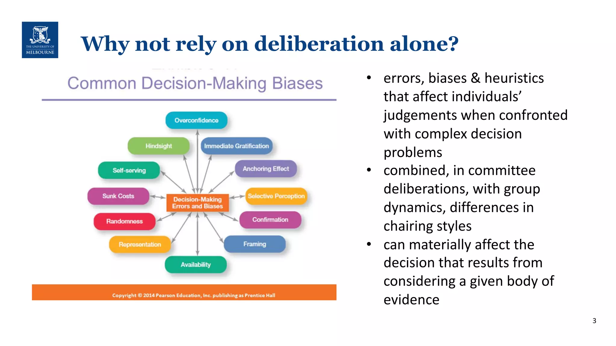 3
Why not rely on deliberation alone?
• errors,'biases'&'heuristics'
that'affect'individuals’'
judgements'when'confronted''
with'complex'decision'
problems
• combined,'in'committee'
deliberations,'with'group'
dynamics,'differences'in'
chairing'styles
• can'materially'affect'the'
decision'that'results'from'
considering'a'given'body'of'
evidence'
 