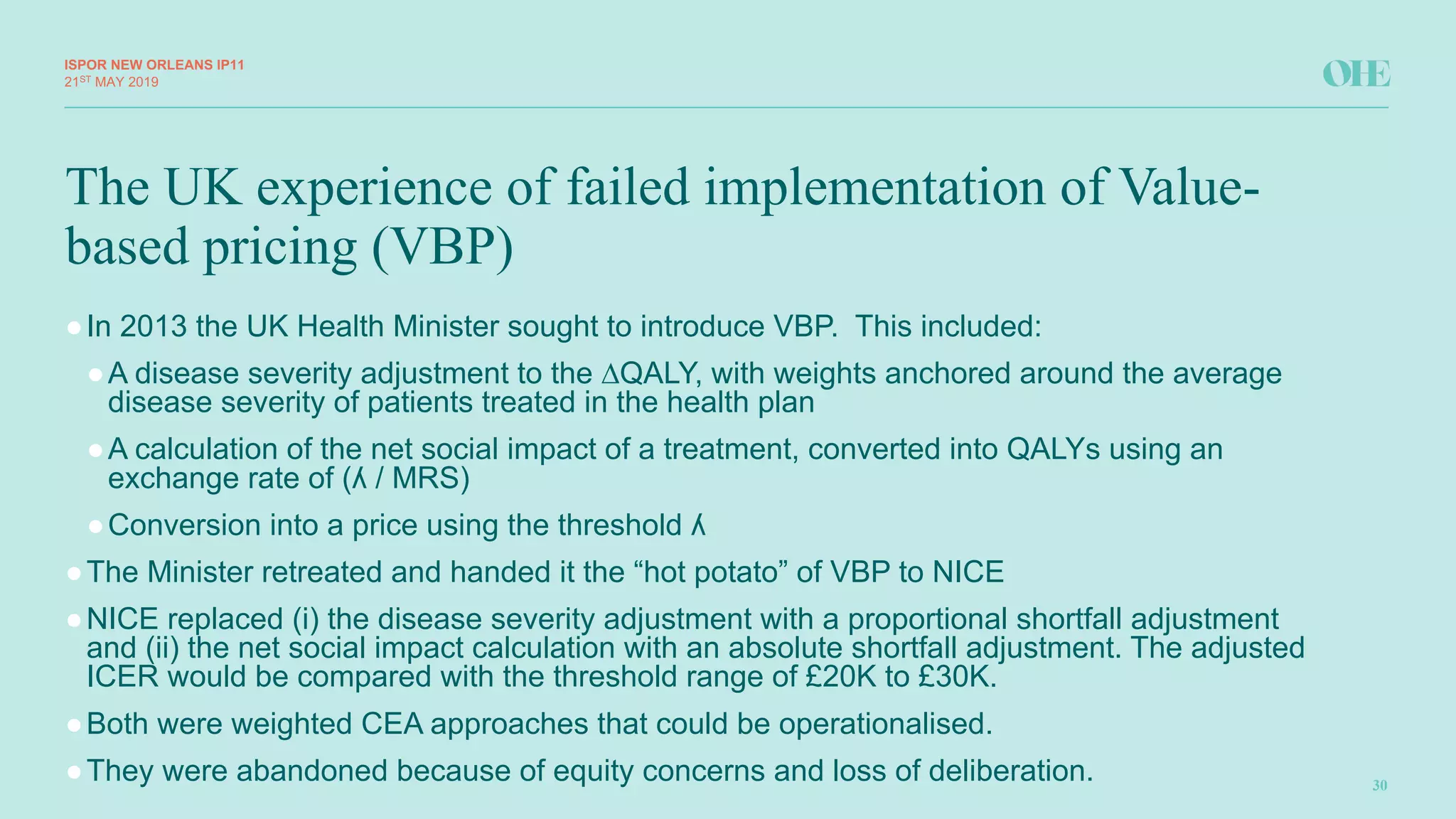The UK experience of failed implementation of Value-
based pricing (VBP)
ISPOR&NEW&ORLEANS IP11
30
21ST MAY(2019
●In(2013(the(UK(Health(Minister(sought(to(introduce(VBP.((This(included:
●A(disease(severity(adjustment(to(the(∆QALY,(with(weights(anchored(around(the(average(
disease(severity(of(patients(treated(in(the(health(plan
●A(calculation(of(the(net(social(impact(of(a(treatment,(converted(into(QALYs(using(an(
exchange(rate(of((ʎ(/(MRS)
●Conversion(into(a(price(using(the(threshold(ʎ
●The(Minister(retreated(and(handed(it(the(“hot(potato”(of(VBP(to(NICE
●NICE(replaced((i)(the(disease(severity(adjustment(with(a(proportional(shortfall(adjustment(
and((ii)(the(net(social(impact(calculation(with(an(absolute(shortfall(adjustment.(The(adjusted(
ICER(would(be(compared(with(the(threshold(range(of(£20K(to(£30K.(
●Both(were(weighted(CEA(approaches(that(could(be(operationalised.
●They(were(abandoned(because(of(equity(concerns(and(loss(of(deliberation.(
 