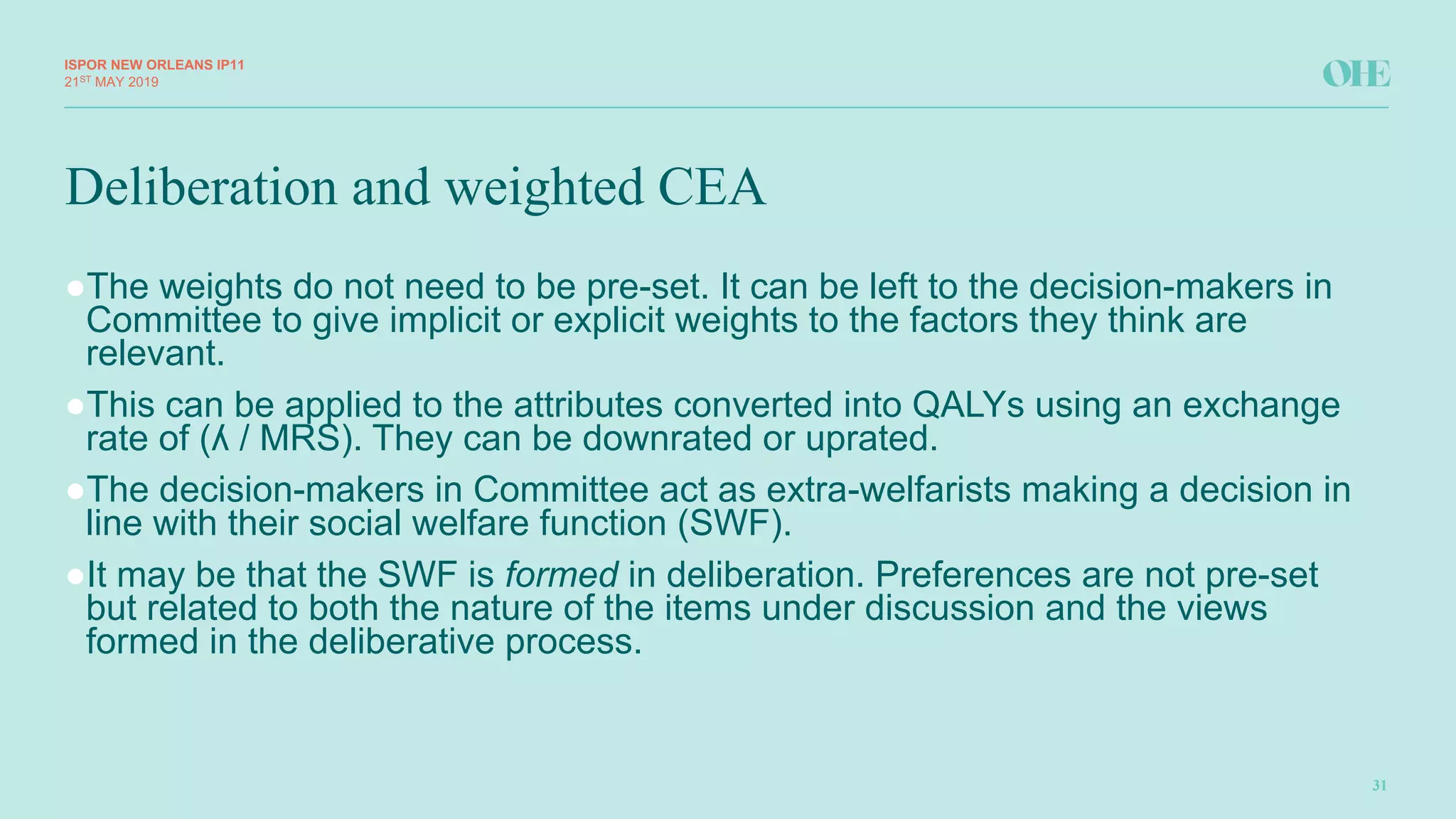 Deliberation and weighted CEA
ISPOR&NEW&ORLEANS IP11
31
21ST MAY(2019
●The(weights(do(not(need(to(be(pre8set.(It(can(be(left(to(the(decision8makers(in(
Committee(to(give(implicit(or(explicit(weights(to(the(factors(they(think(are(
relevant.(
●This(can(be(applied(to(the(attributes(converted(into(QALYs(using(an(exchange(
rate(of((ʎ(/(MRS).(They(can(be(downrated(or(uprated.
●The(decision8makers(in(Committee(act(as(extra8welfarists making(a(decision(in(
line(with(their(social(welfare(function((SWF).
●It(may(be(that(the(SWF(is(formed in(deliberation.(Preferences(are(not(pre8set(
but(related(to(both(the(nature(of(the(items(under(discussion(and(the(views(
formed(in(the(deliberative(process.
 