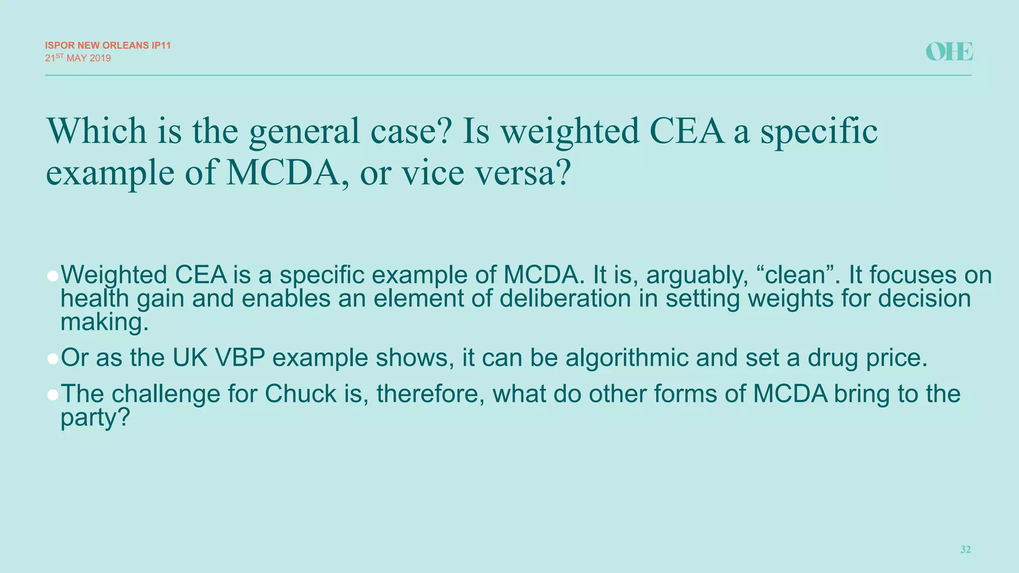 Which is the general case? Is weighted CEA a specific
example of MCDA, or vice versa?
ISPOR&NEW&ORLEANS IP11
32
21ST
MAY(2019
●Weighted(CEA(is(a(specific(example(of(MCDA.(It(is,(arguably,(“clean”.(It(focuses(on(
health(gain(and(enables(an(element(of(deliberation(in(setting(weights(for(decision(
making.(
●Or(as(the(UK(VBP(example(shows,(it(can(be(algorithmic(and(set(a(drug(price.(
●The(challenge(for(Chuck(is,(therefore,(what(do(other(forms(of(MCDA(bring(to(the(
party?
 