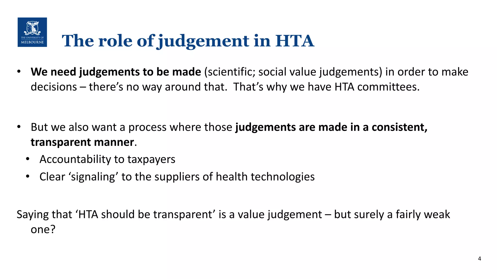 The role of judgement in HTA
• We#need#judgements#to#be#made#(scientific;*social*value*judgements)*in*order*to*make*
decisions*– there’s*no*way*around*that.**That’s*why*we*have*HTA*committees.*
• But*we*also*want*a*process*where*those*judgements#are#made#in#a#consistent,#
transparent#manner.
• Accountability*to*taxpayers
• Clear*‘signaling’*to*the*suppliers*of*health*technologies
Saying*that*‘HTA*should*be*transparent’*is*a*value*judgement*– but*surely*a*fairly*weak*
one?*
4
 