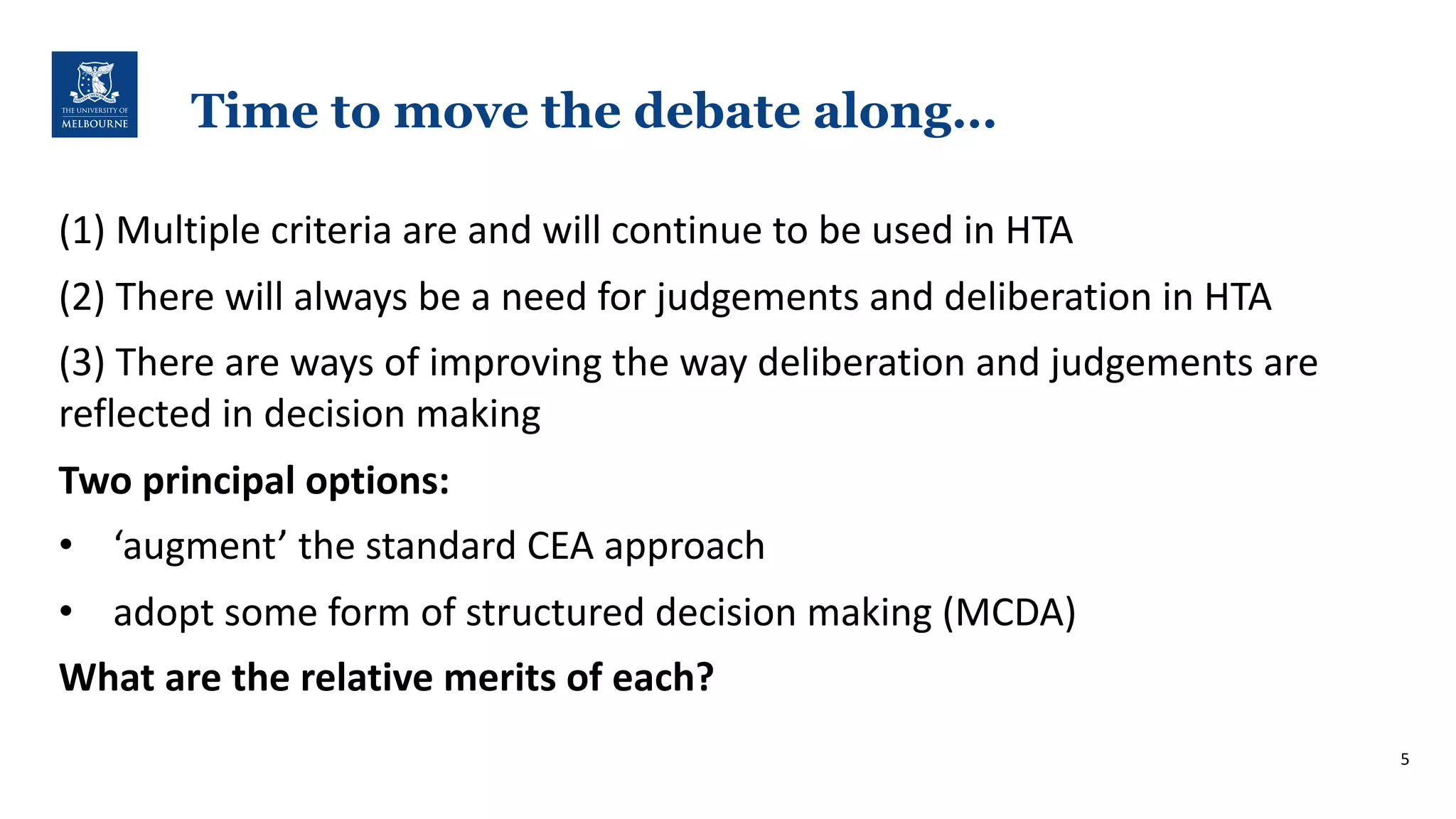 Time to move the debate along…
(1)$Multiple$criteria$are$and$will$continue$to$be$used$in$HTA
(2)$There$will$always$be$a$need$for$judgements$and$deliberation$in$HTA
(3)$There$are$ways$of$improving$the$way$deliberation$and$judgements$are$
reflected$in$decision$making
Two$principal$options:
• ‘augment’$the$standard$CEA$approach
• adopt$some$form$of$structured$decision$making$(MCDA)
What$are$the$relative$merits$of$each?$
5
 