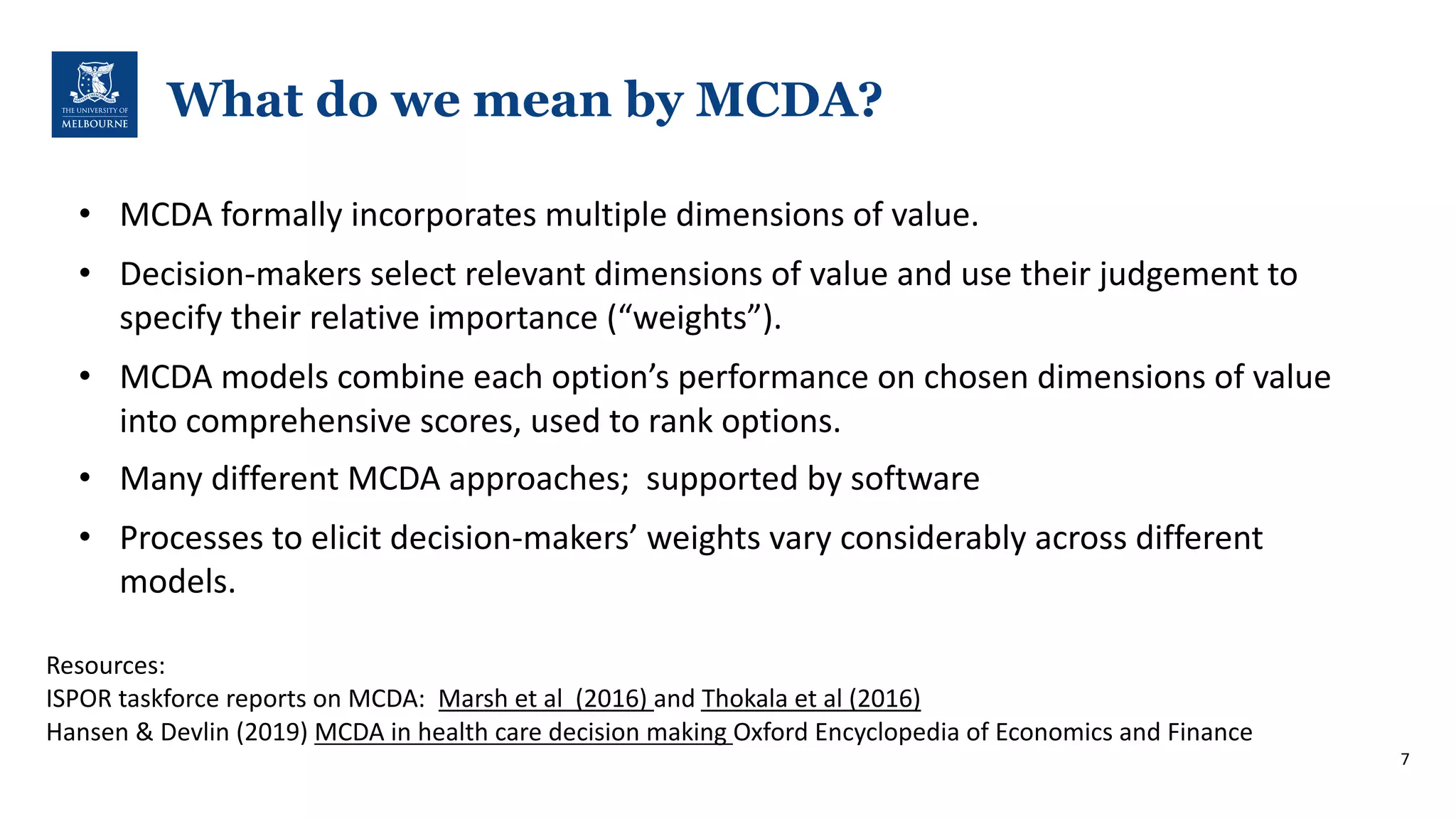 What do we mean by MCDA?
Resources:
ISPOR-taskforce-reports-on-MCDA:--Marsh-et-al--(2016)-and-Thokala-et-al-(2016)
Hansen-&-Devlin-(2019)-MCDA-in-health-care-decision-making-Oxford-Encyclopedia-of-Economics-and-Finance
7
• MCDA-formally-incorporates-multiple-dimensions-of-value.-
• DecisionOmakers-select-relevant-dimensions-of-value-and-use-their-judgement-to-
specify-their-relative-importance-(“weights”).-
• MCDA-models-combine-each-option’s-performance-on-chosen-dimensions-of-value-
into-comprehensive-scores,-used-to-rank-options.-
• Many-different-MCDA-approaches;--supported-by-software
• Processes-to-elicit-decisionOmakers’-weights-vary-considerably-across-different-
models.-
 