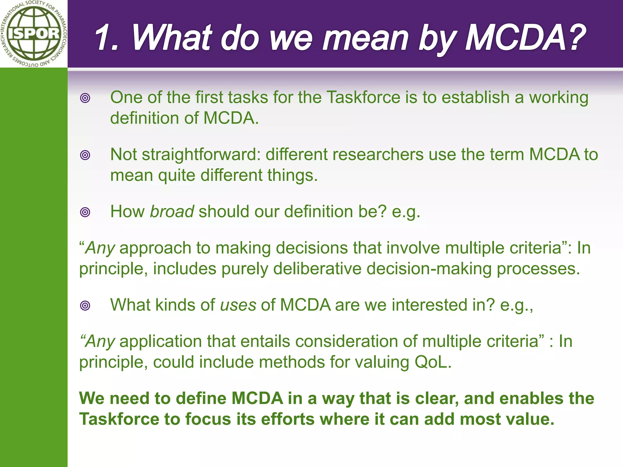 One of the first tasks for the Taskforce is to establish a working definition of MCDA. 
Not straightforward: different researchers use the term MCDA to mean quite different things. 
How broad should our definition be? e.g. 
“Any approach to making decisions that involve multiple criteria”: In principle, includes purely deliberative decision-making processes. 
What kinds of uses of MCDA are we interested in? e.g., 
“Any application that entails consideration of multiple criteria” : In principle, could include methods for valuing QoL. 
We need to define MCDA in a way that is clear, and enables the Taskforce to focus its efforts where it can add most value.  