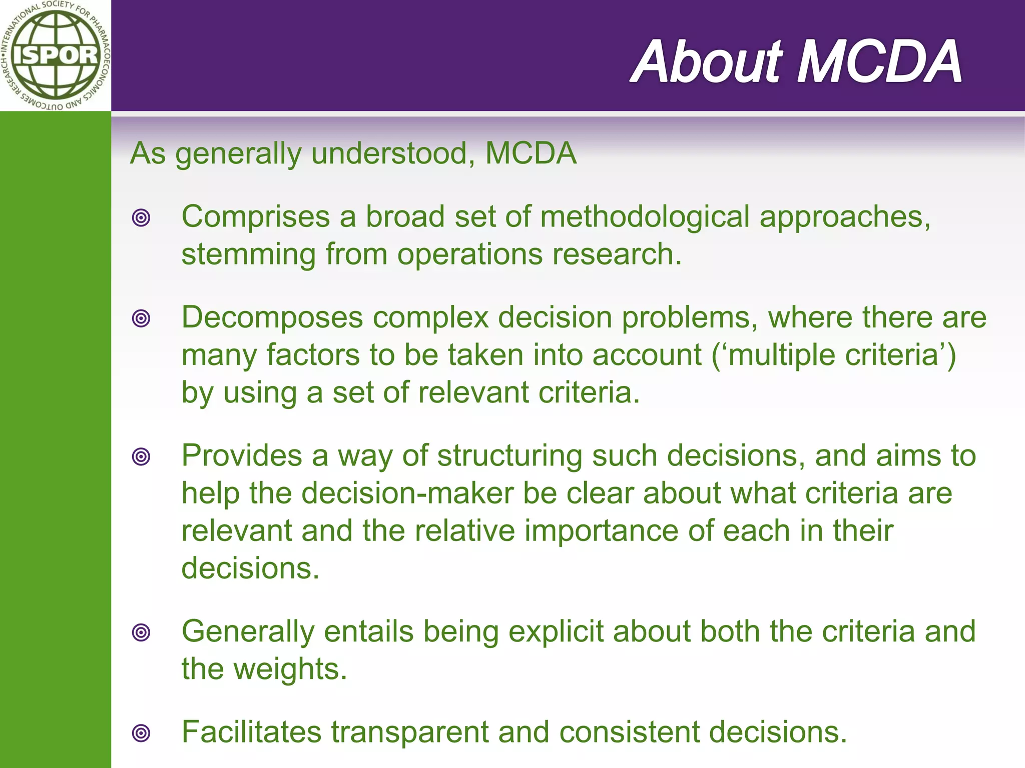 As generally understood, MCDA 
Comprises a broad set of methodological approaches, stemming from operations research. 
Decomposes complex decision problems, where there are many factors to be taken into account (‘multiple criteria’) by using a set of relevant criteria. 
Provides a way of structuring such decisions, and aims to help the decision-maker be clear about what criteria are relevant and the relative importance of each in their decisions. 
Generally entails being explicit about both the criteria and the weights. 
Facilitates transparent and consistent decisions.  
