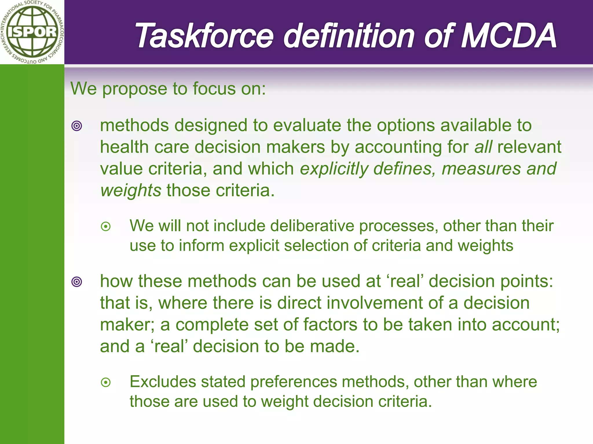 We propose to focus on: 
methods designed to evaluate the options available to health care decision makers by accounting for all relevant value criteria, and which explicitly defines, measures and weights those criteria. 
We will not include deliberative processes, other than their use to inform explicit selection of criteria and weights 
how these methods can be used at ‘real’ decision points: that is, where there is direct involvement of a decision maker; a complete set of factors to be taken into account; and a ‘real’ decision to be made. 
Excludes stated preferences methods, other than where those are used to weight decision criteria.  
