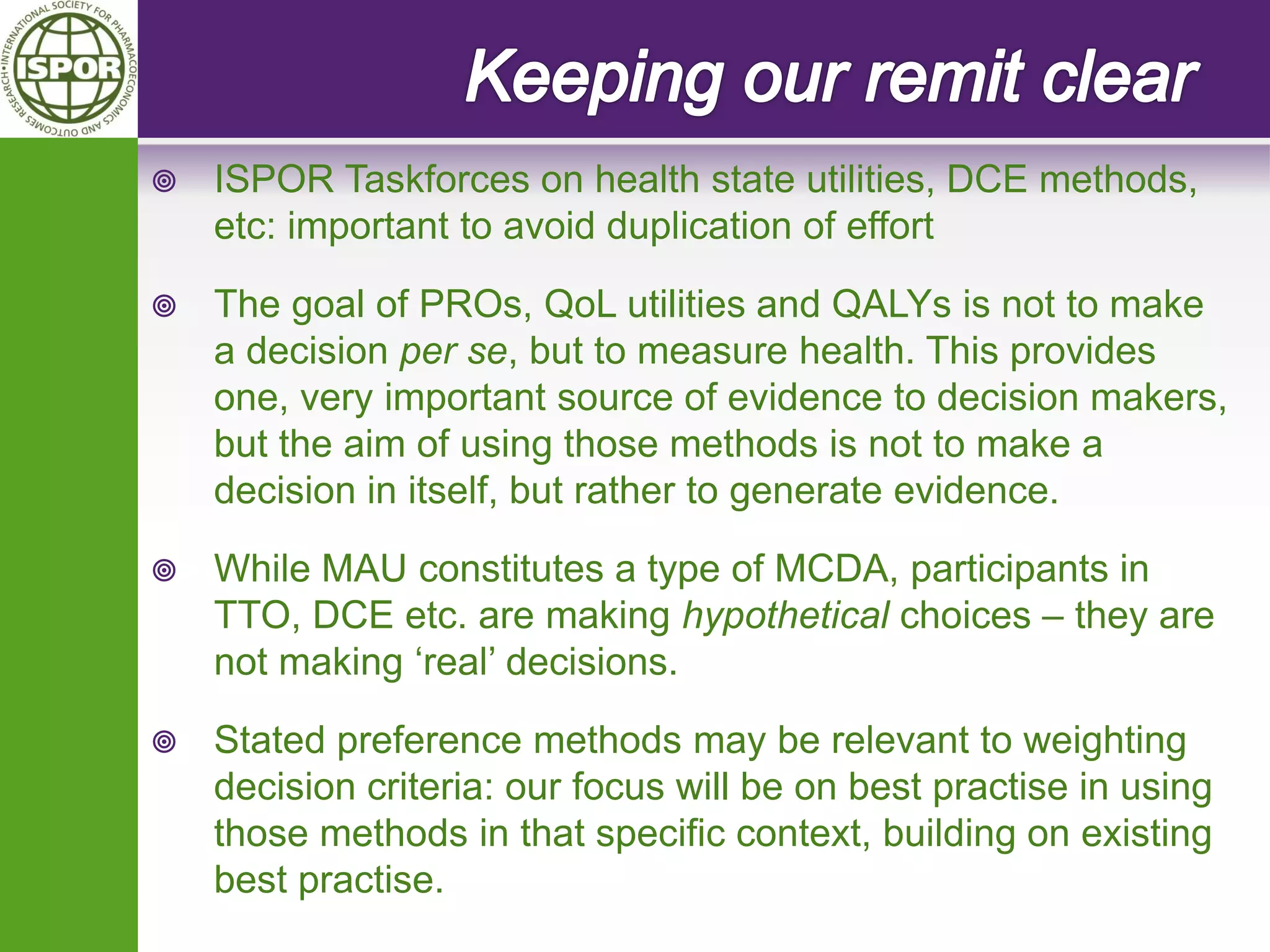 ISPOR Taskforces on health state utilities, DCE methods, etc: important to avoid duplication of effort 
The goal of PROs, QoL utilities and QALYs is not to make a decision per se, but to measure health. This provides one, very important source of evidence to decision makers, but the aim of using those methods is not to make a decision in itself, but rather to generate evidence. 
While MAU constitutes a type of MCDA, participants in TTO, DCE etc. are making hypothetical choices – they are not making ‘real’ decisions. 
Stated preference methods may be relevant to weighting decision criteria: our focus will be on best practise in using those methods in that specific context, building on existing best practise.  