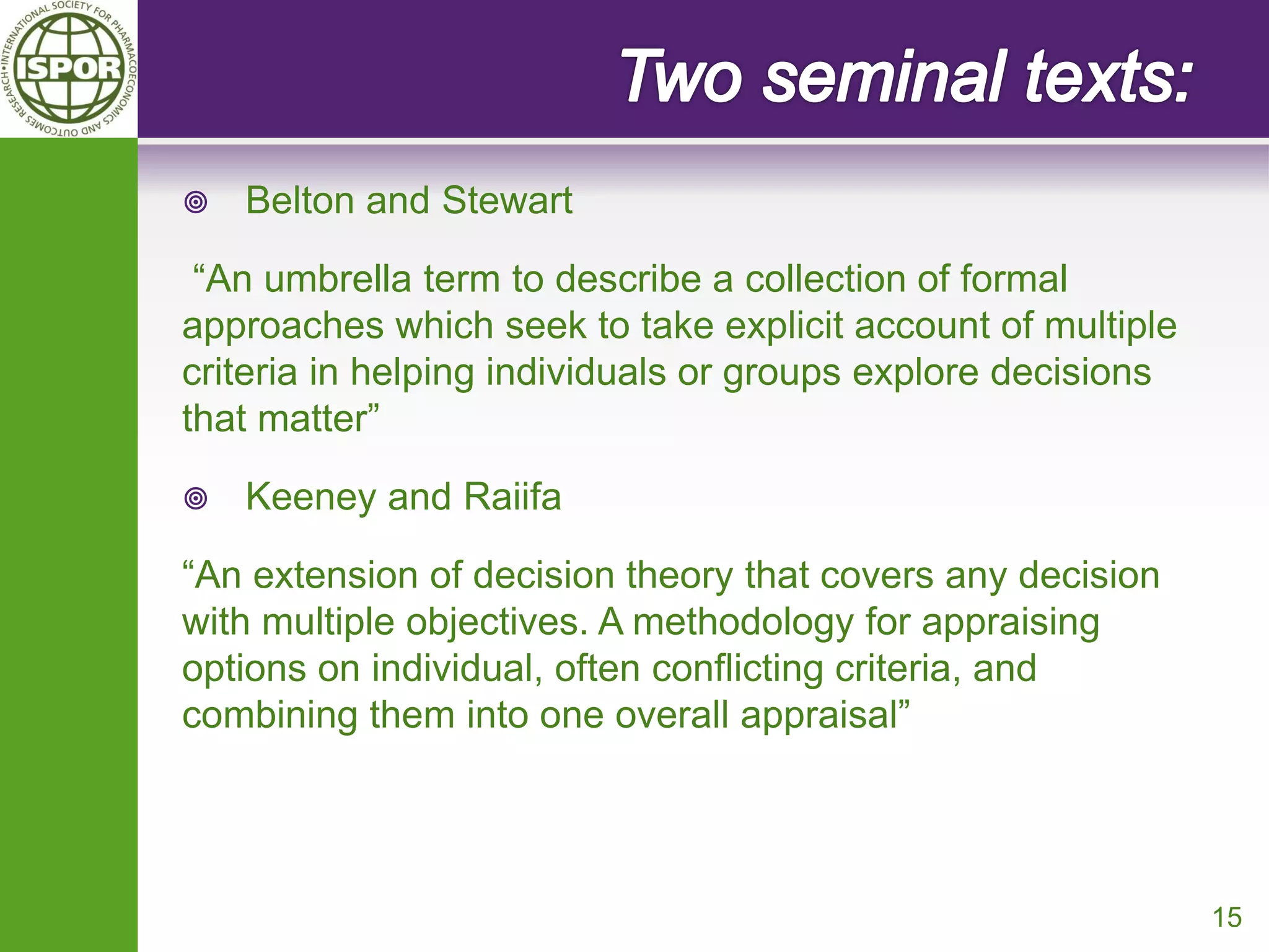 Belton and Stewart 
“An umbrella term to describe a collection of formal approaches which seek to take explicit account of multiple criteria in helping individuals or groups explore decisions that matter” 
Keeney and Raiifa 
“An extension of decision theory that covers any decision with multiple objectives. A methodology for appraising options on individual, often conflicting criteria, and combining them into one overall appraisal” 
15  