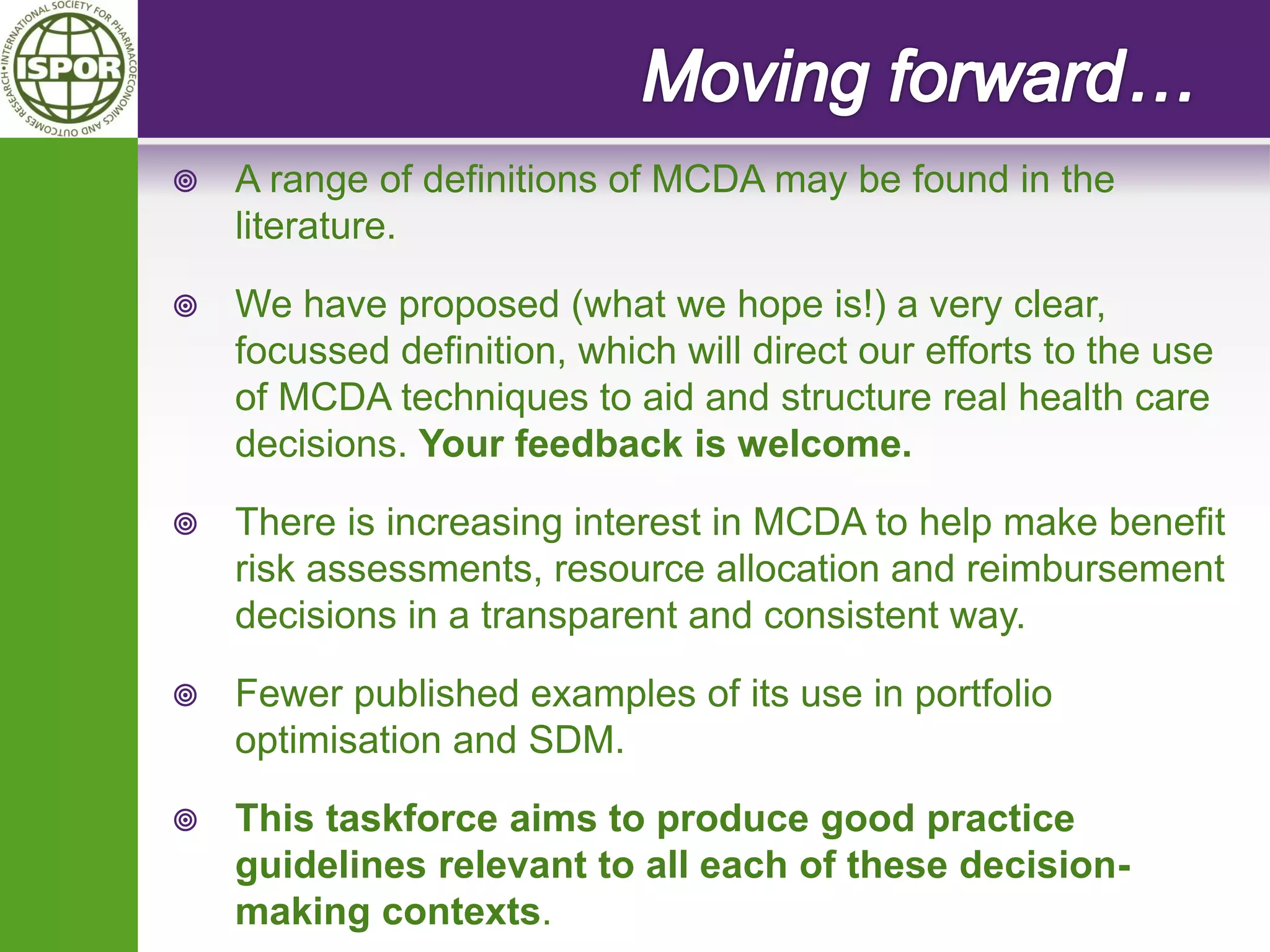 A range of definitions of MCDA may be found in the literature. 
We have proposed (what we hope is!) a very clear, focussed definition, which will direct our efforts to the use of MCDA techniques to aid and structure real health care decisions. Your feedback is welcome. 
There is increasing interest in MCDA to help make benefit risk assessments, resource allocation and reimbursement decisions in a transparent and consistent way. 
Fewer published examples of its use in portfolio optimisation and SDM. 
This taskforce aims to produce good practice guidelines relevant to all each of these decision- making contexts.  