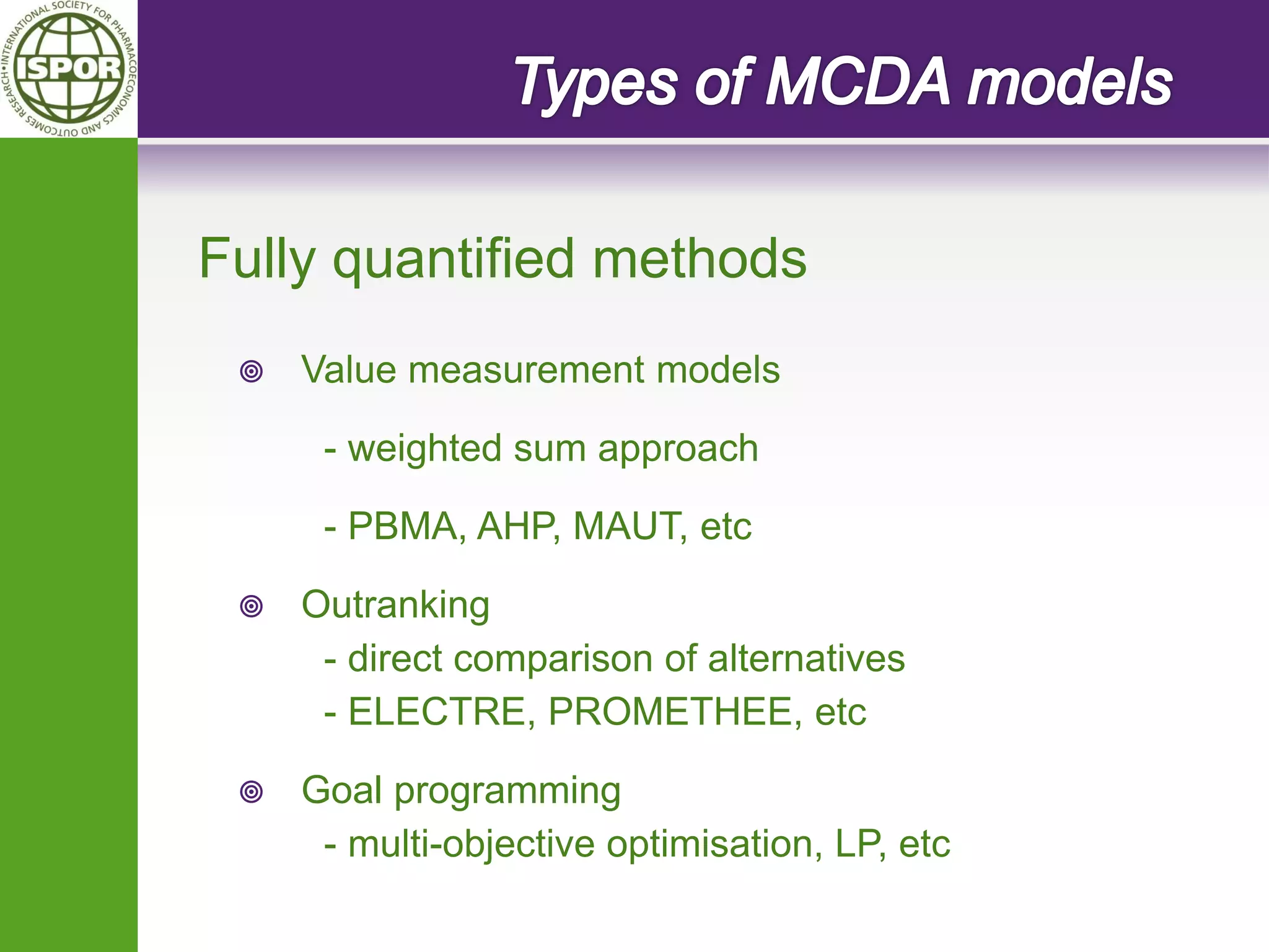 Value measurement models 
- weighted sum approach 
- PBMA, AHP, MAUT, etc 
Outranking 
- direct comparison of alternatives 
- ELECTRE, PROMETHEE, etc 
Goal programming 
- multi-objective optimisation, LP, etc 
Fully quantified methods  