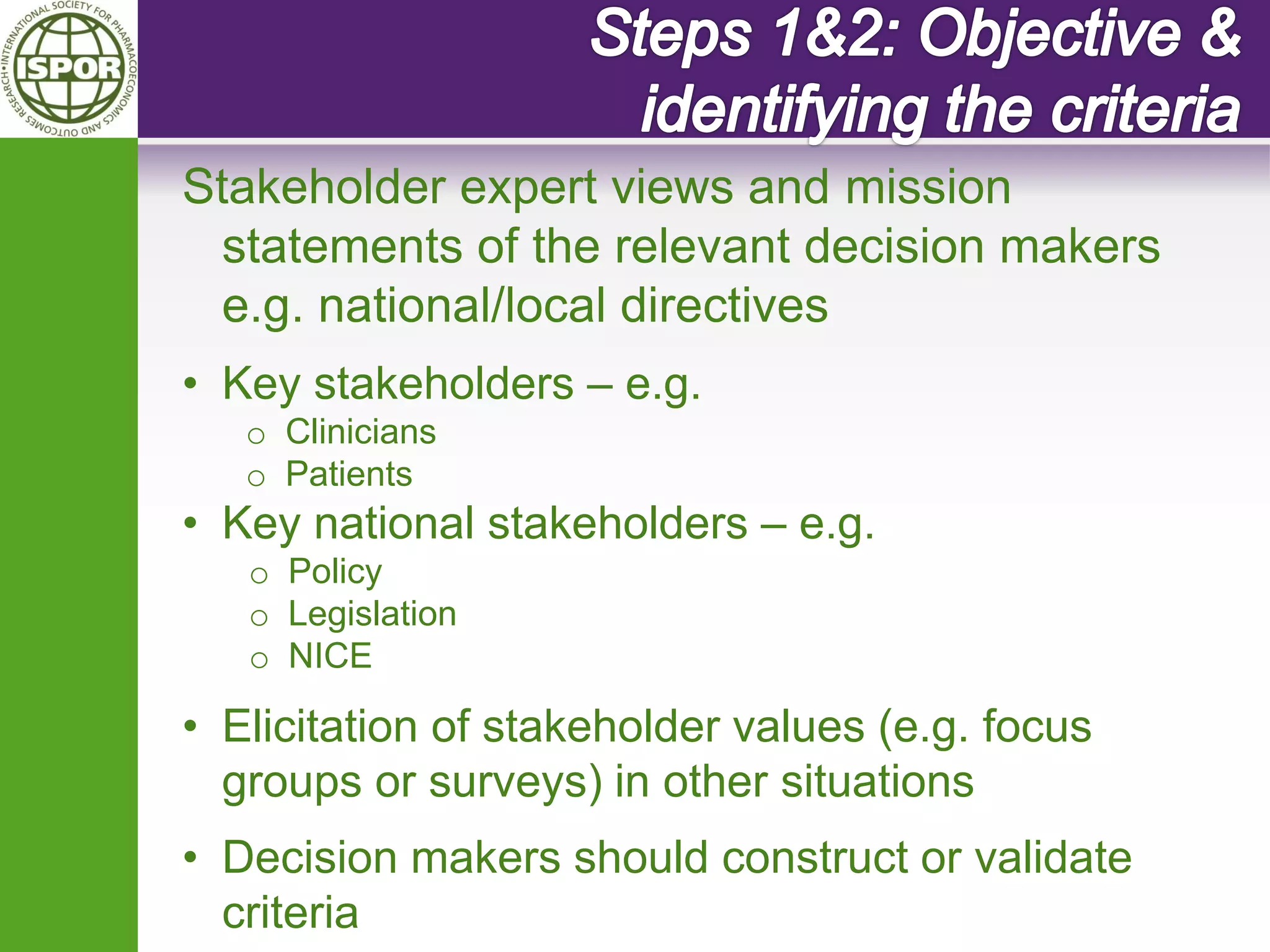 Stakeholder expert views and mission statements of the relevant decision makers e.g. national/local directives 
•Key stakeholders – e.g. 
oClinicians 
oPatients 
•Key national stakeholders – e.g. 
oPolicy 
oLegislation 
oNICE 
•Elicitation of stakeholder values (e.g. focus groups or surveys) in other situations 
•Decision makers should construct or validate criteria  