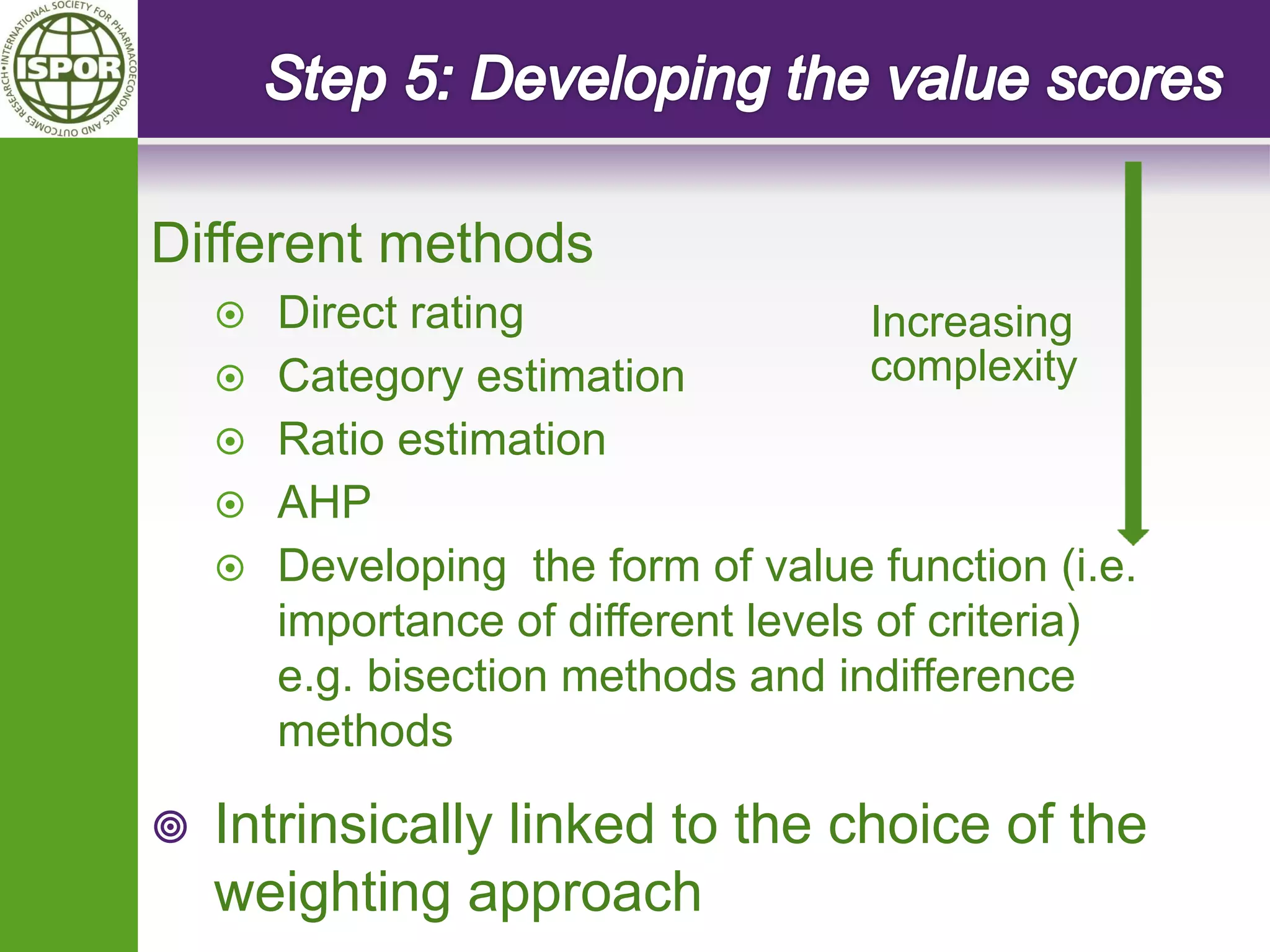 Different methods 
Direct rating 
Category estimation 
Ratio estimation 
AHP 
Developing the form of value function (i.e. importance of different levels of criteria) e.g. bisection methods and indifference methods 
Intrinsically linked to the choice of the weighting approach 
Increasing complexity  