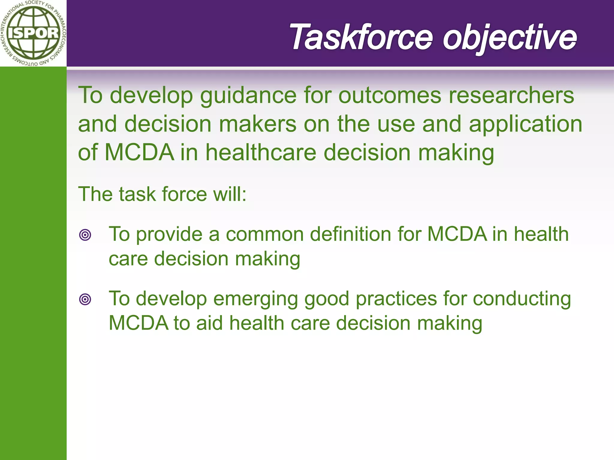 To develop guidance for outcomes researchers and decision makers on the use and application of MCDA in healthcare decision making 
The task force will: 
To provide a common definition for MCDA in health care decision making 
To develop emerging good practices for conducting MCDA to aid health care decision making 
 