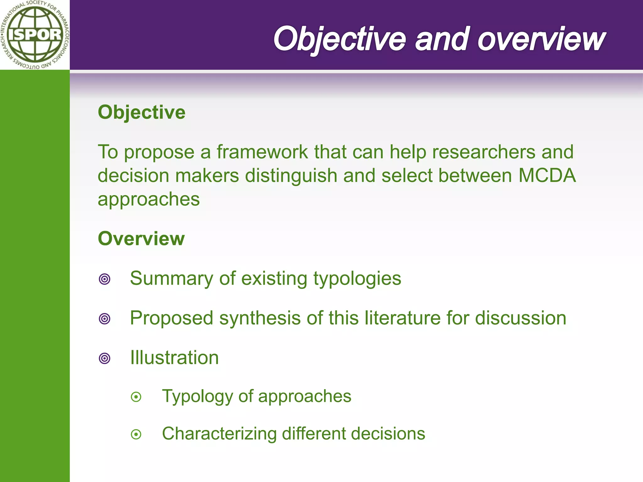 Objective 
To propose a framework that can help researchers and decision makers distinguish and select between MCDA approaches 
Overview 
Summary of existing typologies 
Proposed synthesis of this literature for discussion 
Illustration 
Typology of approaches 
Characterizing different decisions  